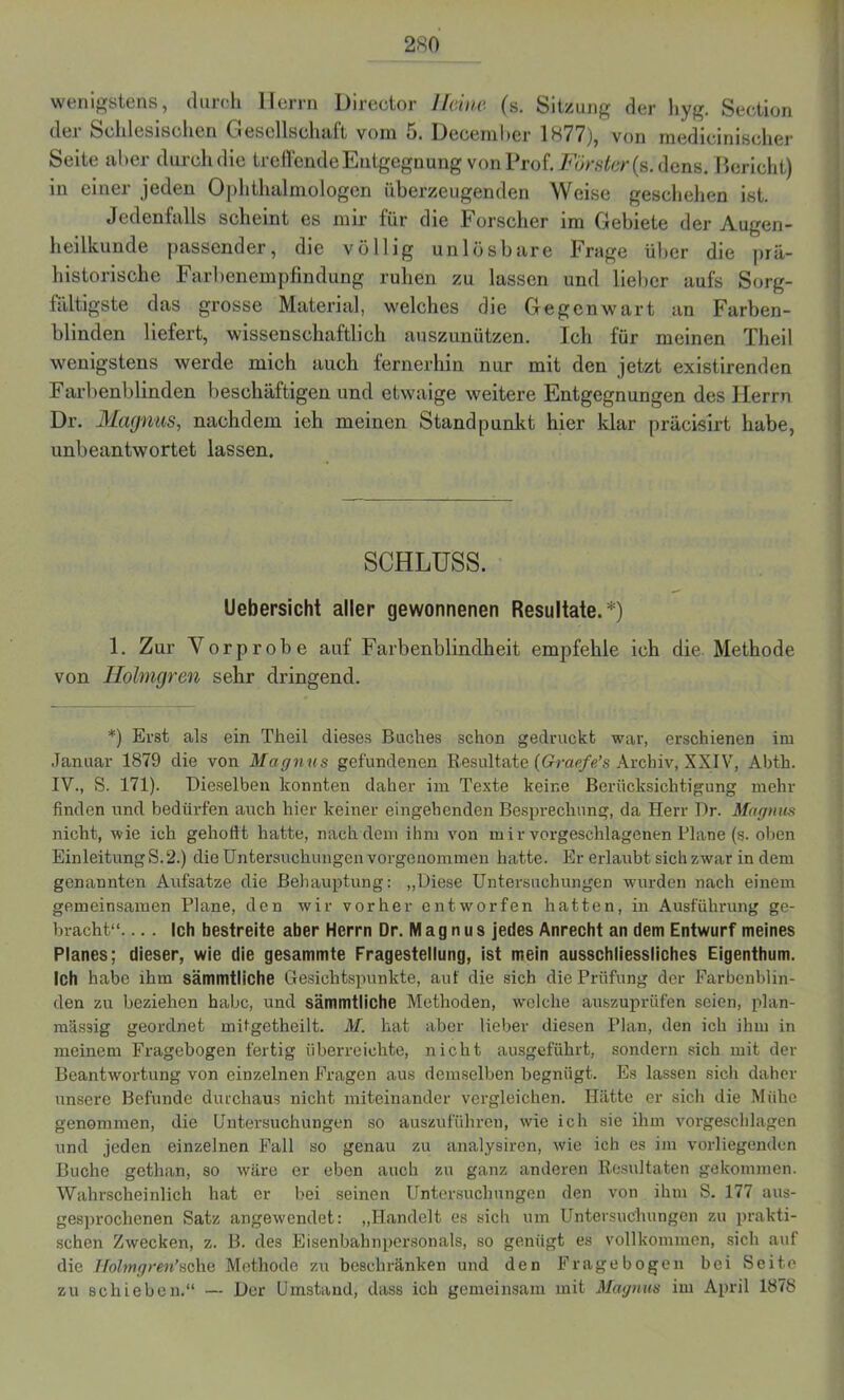 wenigstens, durch Herrn Direotor lkine (s. Sitzung der hyg. Section dei Schlesischen Cresellschiift vom 5. Hecemhcr 1877), von medicinischer Seite aber durch die treffende Entgegnung von Prof. Förster (s.dens. Bericht) in einer jeden Ophthalmologen überzeugenden Weise geschehen ist. Jedenfalls scheint es mir für die Forscher im Gebiete der Augen- heilkunde passender, die völlig unlösbare Frage über die prä- historische Farbenempfindung ruhen zu lassen und lieber aufs Sorg- fältigste das grosse Material, welches die Gegenwart an Farben- blinden liefert, wissenschaftlich auszunützen. Ich für meinen Theil wenigstens werde mich auch fernerhin nur mit den jetzt existirenden Farbenblinden beschäftigen und etwaige weitere Entgegnungen des Herrn Dr. Magnus, nachdem ieh meinen Standpunkt hier klar präcisirt habe, unbeantwortet lassen. SCHLUSS. Uebersicht aller gewonnenen Resultate.*) 1. Zur Vorprobe auf Farbenblindheit empfehle ich die Methode von Holmgren sehr dringend. *) Erst als ein Theil dieses Buches schon gedruckt war, erschienen im Januar 1879 die von Magnus gefundenen Resultate {Graefe’s Archiv, XXIV, Abth. IV., S. 171). Dieselben konnten daher im Texte keine Berücksichtigung mehr finden und bedürfen auch hier keiner eingehenden Besprechung, da Herr Dr. Magnus nicht, wie ich gehofft hatte, nach dem ihm von mir vorgeschlagenen Plane (s. oben Einleitung S.2.) die Untersuchungen vorgenommen hatte. Er erlaubt sich zwar in dem genannten Aufsatze die Behauptung: „Diese Untersuchungen wurden nach einem gemeinsamen Plane, den wir vorher entworfen hatten, in Ausführung ge- bracht“. ... Ich bestreite aber Herrn Dr. M a g n u s jedes Anrecht an dem Entwurf meines Planes; dieser, wie die gesammte Fragestellung, ist mein ausschliessliches Eigenthum. Ich habe ihm sämmtliche Gesichtspunkte, auf die sich die Prüfung der Farbenblin- den zu beziehen habe, und sämmtliche Methoden, welche auszuprüfen seien, plan- raässig geordnet mitgetheilt. M. hat aber lieber diesen Plan, den ich ihm in meinem Fragebogen fertig überreichte, nicht ausgeführt, sondern sich mit der Beantwortung von einzelnen Fragen aus demselben begnügt. Es lassen sich daher unsere Befunde durchaus nicht miteinander vergleichen. Hätte er sich die Mühe genommen, die Untersuchungen so auszuführen, wie ich sie ihm vorgeschlagen und jeden einzelnen Fall so genau zu analysiren, wie ich es im vorliegenden Buche getlian, so wäre er eben auch zu ganz anderen Resultaten gekommen. Wahrscheinlich hat er bei seinen Untersuchungen den von ihm S. 177 aus- gesprochenen Satz angewendet: „Handelt es sich um Untersuchungen zu prakti- schen Zwecken, z. B. des Eisenbahnpersonals, so genügt es vollkommen, sich auf die Holmgren’sehe Methode zu beschränken und den Fragebogen bei Seite zu schieben.“ — Der Umstand, dass ich gemeinsam mit Magnus im April 1878