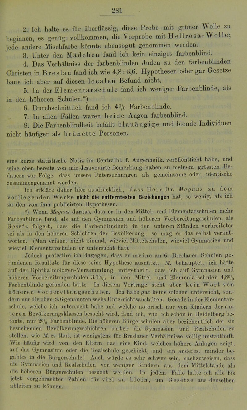 2. Ich halte es für überflüssig, diese Probe mit grüner Wolle zu beginnen, es genügt vollkommen, die Vorprobe mit Hellrosa-Wolle; jede andere Mischfarbe könnte ebensogut genommen werden. 3. Unter den Mädchen fand ich kein einziges farbenblind. 4. Das Verhältniss der farbenblinden Juden zu den farbenblinden Christen in Breslau fand ich wie 4,8 : 3,6. Hypothesen oder gar Gesetze baue ich aber auf diesen localen Befund nicht. 5. In der Elementarschule fand ich weniger Farbenblinde, als in den höheren Schulen.* *) 6. Durchschnittlich fand ich 4% Farbenblinde. 7. In allen Fällen waren beide Augen farbenblind. 8. Die Farbenblindheit befällt blauäugige und blonde Individuen nicht häufiger als brünette Personen. eine kurze statistische Notiz im Centralbl. f. Augenheilk. veröffentlicht habe, und seine oben bereits von mir desavouirte Bemerkung haben zu meinem grössten Be- dauern zur Folge, dass unsere Untersuchungen als gemeinsame oder identische zusammengenannt werden. Ich erkläre daher hier ausdrücklich, dass Herr Dr. Magnus zu dem vorliegenden Werke nicht die entferntesten Beziehungen hat, so wenig, als ich zu den von ihm publicirten Hypothesen. *) Wenn Magnus daraus, dass er in den Mittel- und Elementarschulen mehr Farbenblinde fand, als auf den Gymnasien und höheren Vorbereitungsschulen, als Gesetz folgert, dass die Farbenblindheit in den unteren Ständen verbreiteter sei als in den höheren Schichten der Bevölkerung, so mag er das selbst verant- worten. (Man erfährt nicht einmal, wieviel Mittelschulen, wieviel Gymnasien und wieviel Elementarschulen er untersucht hat). Jedoch protestire ich dagegen, dass er meine an 6 Breslauer Schulen ge- fundenen Resultate für diese seine Hypothese ausnützt. M. behauptet, ich hätte auf der Ophthalmologen-Versammlung mitgetheilt. dass ich auf Gymnasien und höheren Vorbereitungsschulen 3,3%, in den Mittel- und Elemenlarschulen 4,8% Farbenblinde gefunden hätte. In diesem Vortrage steht aber kein Wort von höheren Vorbereitungsschulen. Ich habe gar keine solchen untersucht, son- dern nur die oben S. 6 genannten sechs Unterrichtsanstalten. Gerade in der Elementar- schule, welche ich untersucht habe und welche notorisch nur von Kindern der un- teren Bevölkerungsklassen besucht wird, fand ich, wie ich schon in Heidelberg be- tonte, nur 2% Farbenblinde. Die höheren Bürgerschulen aber beziehentlich der sie besuchenden Bevölkerungsschichten unter die Gymnasien und Realschulen zu stellen, wie M. es thut, ist wenigstens für Breslauer Verhältnisse völlig unstatthaft. Wie häufig wird von den Eltern das eine Kind, welches höhere Anlagen zeigt, auf das Gymnasium oder die Realschule geschickt, und ein anderes, minder be- gabtes in die Bürgerschule! Auch würde es sehr schwer sein, nachzuweisen, dass die Gymnasien und Realschulen von weniger Kindern aus dem Mittelstände als die höheren Bürgerschulen besucht werden. In jedem Falle halte ich alle bis jetzt vorgebrachten Zahlen für viel zu klein, um Gesetze aus denselben ableiten zu können.
