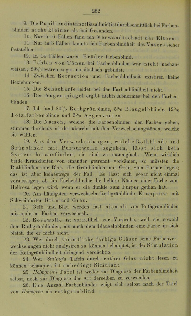 9. Die Pupillendistanz (Rasallinie) ist durchschnittlich. beiFarben- blintlon nicht kleiner als bei Gesunden. 10. Nur in 0 Fällen fand ich Verwandtschaft der Eltern. 11. Nur in 3 Fällen konnte ich Farbenblindheit des Vaters sicher feststellen. 12. ln 14 Fällen waren B r ii d e r farbenblind. 13. Fehlen von Tönen bei Farbenblinden war nicht nachzu- weisen; 89°/o waren sogar musikalisch gebildet. 14. Zwischen Refraction und Farbenblindheit existiren keine Beziehungen. 15. Die Sehschärfe leidet bei der Farbenblindheit nicht. 16. Der Augenspiegel ergibt nichts Abnormes bei den Farben- blinden. 17. Ich fand 80% Rothgrünblinde, 5% Blaugelbblinde, 12% Totalfarbenblinde und 3% Aggravanten. 18. Die Namen, welche die Farbenblinden den Farben geben, stimmen durchaus nicht überein mit den Verwechselungstönen, welche sie wählen. 19. Aus den Verwechselungen, w elche Rothblinde und Grünblinde mit Purpurwolle begehen, lässt sich kein System herausfinden; sie sind zu mannigfach. Wenn wirklich beide Krankheiten von einander getrennt vorkämen, so müssten die Rothblinden nur Blau, die Grünblinden nur Grün zum Purpur legen; das ist aber keineswegs der Fall. Es lässt sich sogar nicht einmal Voraussagen, ob ein Farbenblinder die hellere Nuance einer Farbe zum Hellrosa legen wird, wenn er die dunkle zum Purpur gethan hat. 20. Am häufigsten verwechseln Rothgrünblinde Krapprosa mit Schweinfurter Grün und Grau. 21. Gelb und Blau werden fast niemals von Rothgrünblinden mit anderen Farben verwechselt. 22. Rosawolle ist vortrefflich zur Vorprobe, weil sie sowohl dem Rothgrünblinden, als auch dem Blaugelbblinden eine Farbe in sich bietet, die er nicht sieht. 23. Wer durch sämmtliche farbige Gläser seine Farbenver- wechselungen nicht analysiren zu können behauptet, ist der Simulation der Rothgrünblindheit dringend verdächtig. 24. Wer StUllny's Tafeln durch rothes Glas nicht lesen zu können behauptet, ist unbedingt Simulant. 25. Ilolmgrm's Tafel ist weder zur Diagnose der Farbenblindheit selbst, noch zur Diagnose der Art derselben zu verwenden. 26. Eine Anzahl Farbenblinder zeigt sich selbst nach der Tafel von Holmgren als rothgrünblind.