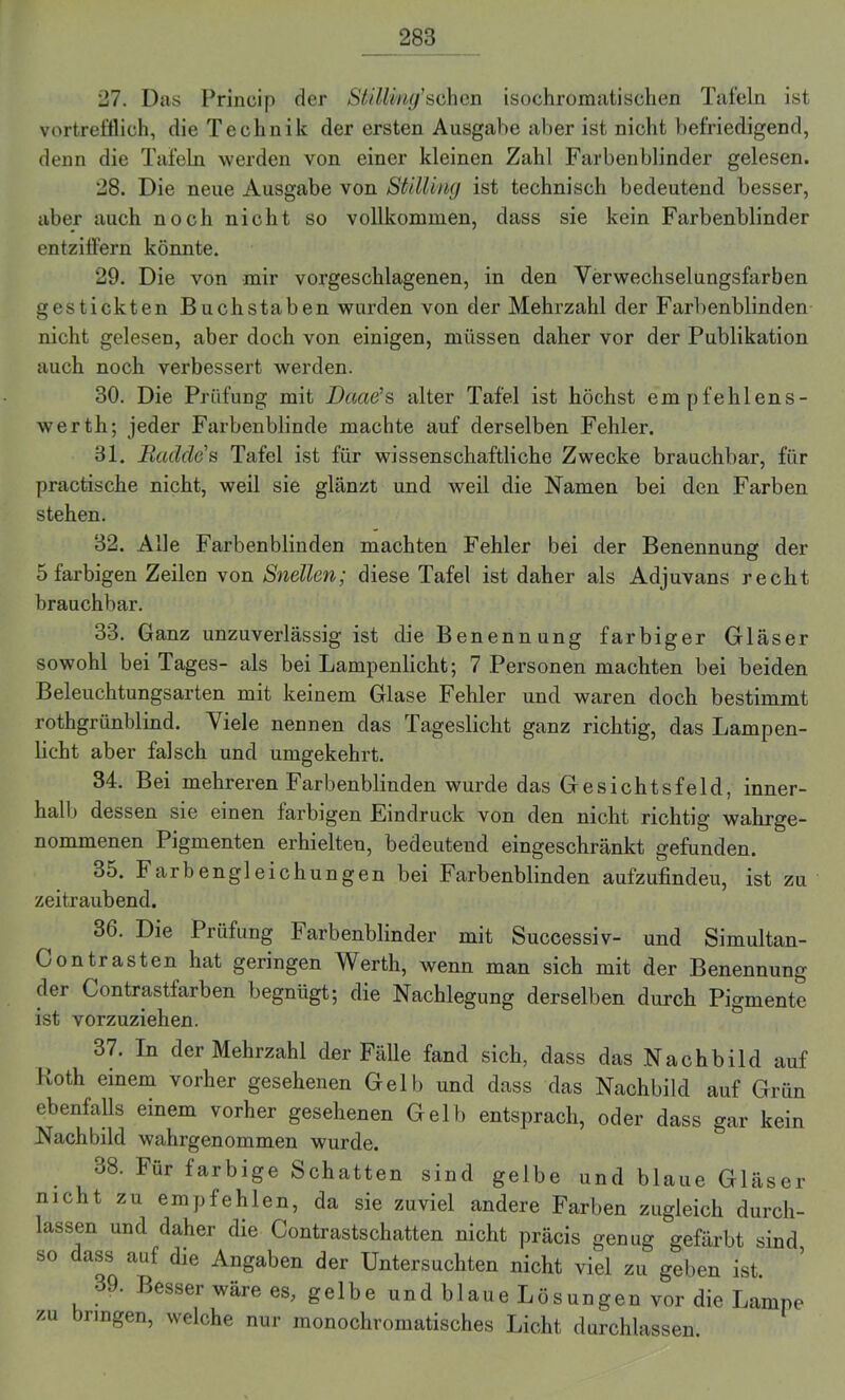 27. Das Princip der Stilling’sehen isochromatischen Tafeln ist vortrefflich, die Technik der ersten Ausgabe aber ist nicht befriedigend, denn die Tafeln werden von einer kleinen Zahl Farbenblinder gelesen. 28. Die neue Ausgabe von Stiüing ist technisch bedeutend besser, aber auch noch nicht so vollkommen, dass sie kein Farbenblinder entziffern könnte. 29. Die von mir vorgeschlagenen, in den Yerwechselungsfarben gestickten Buchstaben wurden von der Mehrzahl der Farbenblinden nicht gelesen, aber doch von einigen, müssen daher vor der Publikation auch noch verbessert werden. 30. Die Prüfung mit Daaß1 s alter Tafel ist höchst empfehlens- werth; jeder Farbenblinde machte auf derselben Fehler. 81. Radele1 s Tafel ist für wissenschaftliche Zwecke brauchbar, für practische nicht, weil sie glänzt und weil die Namen bei den Farben stehen. 32. Alle Farbenblinden machten Fehler bei der Benennung der 5 farbigen Zeilen von Snellen; diese Tafel ist daher als Adjuvans recht brauchbar. 33. Ganz unzuverlässig ist die Benennung farbiger Gläser sowohl bei Tages- als bei Lampenlicht; 7 Personen machten bei beiden Beleuchtungsarten mit keinem Glase Fehler und waren doch bestimmt rothgriinblind. Viele nennen das Tageslicht ganz richtig, das Lampen- licht aber falsch und umgekehrt. 34. Bei mehreren Farbenblinden wurde das Gesichtsfeld, inner- halb dessen sie einen farbigen Eindruck von den nicht richtig wahrge- nommenen Pigmenten erhielten, bedeutend eingeschränkt gefunden. o5. Farbengleichungen bei Farbenblinden aufzufindeu, ist zu zeitraubend. 36. Die Prüfung Farbenblinder mit Successiv- und Simultan- Contrasten hat geringen Werth, wenn man sich mit der Benennung der Contrastfarben begnügt; die Nachlegung derselben durch Pigmente ist vorzuziehen. 37. In der Mehrzahl der Fälle fand sich, dass das Nachbild auf Koth einem vorher gesehenen Gelb und dass das Nachbild auf Grün ebenfalls einem vorher gesehenen Gell) entsprach, oder dass gar kein Nachbild wahrgenommen wurde. 88. Für farbige Schatten sind gelbe und blaue Gläser nicht zu empfehlen, da sie zuviel andere Farben zugleich durch- lassen und daher die Contrastschatten nicht präcis genug gefärbt sind, so dass auf die Angaben der Untersuchten nicht viel zu geben ist. • 9. Besser wäre es, gelbe und blaue Lösungen vor die Lampe zu iringen, welche nur monochromatisches Licht durchlassen.