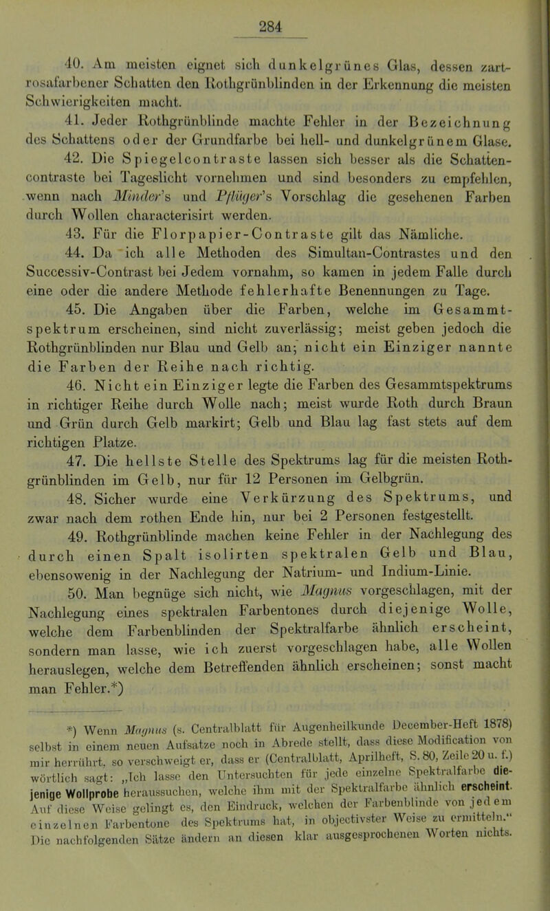 10. Am meisten eignet sich dunkelgrünes Glas, dessen zart- rosafarbener Schatten den Rothgrünblinden in der Erkennung die meisten Schwierigkeiten macht. 41. Jeder Rothgrünblinde machte Fehler in der Bezeichnung des Schattens oder der Grundfarbe bei hell- und dunkelgrünem Glase. 42. Die Spiegelcont raste lassen sich besser als die Schatten- contraste bei Tageslicht vornehmen und sind besonders zu empfehlen, wenn nach Minder's und Pflüger''s Vorschlag die gesehenen Farben durch Wollen characterisirt werden. 43. Für die Florpapier-Contraste gilt das Nämliche. 44. Da ich alle Methoden des Simultan-Contrastes und den Successiv-Contrast bei Jedem vornahm, so kamen in jedem Falle durch eine oder die andere Methode fehlerhafte Benennungen zu Tage. 45. Die Angaben über die Farben, welche im Gesammt- spektrum erscheinen, sind nicht zuverlässig; meist geben jedoch die Rothgrünblinden nur Blau und Gelb an; nicht ein Einziger nannte die Farben der Reihe nach richtig. 46. Nicht ein Einziger legte die Farben des Gesammtspektrums in richtiger Reihe durch Wolle nach; meist wurde Roth durch Braun und Grün durch Gelb markirt; Gelb und Blau lag fast stets auf dem richtigen Platze. 47. Die hellste Stelle des Spektrums lag für die meisten Roth- grünblinden im Gelb, nur für 12 Personen im Gelbgrün. 48. Sicher wurde eine Verkürzung des Spektrums, und zwar nach dem rothen Ende hin, nur bei 2 Personen festgestellt. 49. Rothgrünblinde machen keine Fehler in der Nachlegung des durch einen Spalt isolirten spektralen Gelb und Blau, ebensowenig in der Nachlegung der Natrium- und Indium-Linie. 50. Man begnüge sich nicht, wie Magnus vorgeschlagen, mit der Nachlegung eines spektralen Farbentones durch diejenige Wolle, welche dem Farbenblinden der Spektralfarbe ähnlich erscheint, sondern man lasse, wie ich zuerst vorgeschlagen habe, alle Wollen herauslegen, welche dem Betrellenden ähnlich erscheinen; sonst macht man Fehler.*) *) Wenn Magnus (s. Centralblatt für Augenheilkunde December-Heft 1878) selbst in einem neuen Aufsatze noch in Abrede stellt, dass diese Modifikation von mir herrührt, so verschweigt er, dass er (Centralblatt, Aprilheft, S. 80, Zeile 20 u. i.) wörtlich sagt: „Ich lasse den Untersuchten für jede einzelne Spektralfarbe die- jenige Wollnrobe heraussuchen, welche ihm mit der Spektralfarbe ähnlich erscheint. Auf diese Weise gelingt cs, den Eindruck, welchen der Farbenblinde von jedem einzelnen Farbentone des Spektrums hat, in objekivster Weise zu ermitteln- Die nachfolgenden Sätze ändern an diesen klar ausgesprochenen Worten nichts.