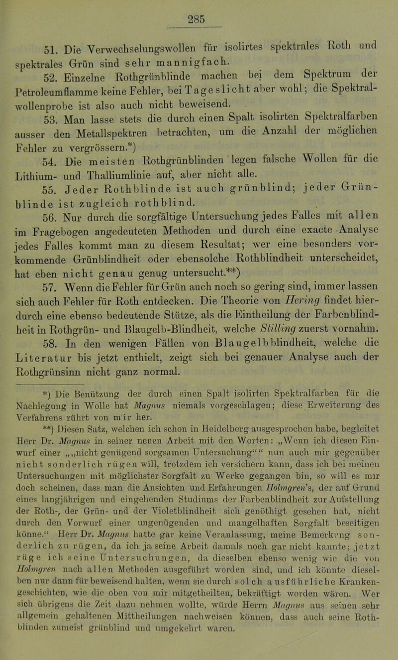 51. Die Verweckselungswollen für isolirtes spektrales Kolli und spektrales Grün sind sehr mannigfach. 52. Einzelne Rothgrünblinde machen bei dem Spektrum der Petroleumflamme keine Fehler, bei 1 ageslicht aber wohl; die Spektial- wollenprobe ist also auch nicht beweisend. 53. Man lasse stets die durch einen Spalt isolirten Spektralfarben ausser den Metallspektren betrachten, um die Anzahl der möglichen Fehler zu vergrössern.*) 54. Die meisten Rothgrünblinden legen falsche Wollen für die Lithium- und Thalliumlinie auf, aber nicht alle. 55. Jeder Rothblinde ist auch grünblind; jeder Grün- blinde ist zugleich rothblind. 56. Nur durch die sorgfältige Untersuchung jedes Falles mit allen im Fragebogen angedeuteten Methoden und durch eine exacte Analyse jedes Falles kommt man zu diesem Resultat; wer eine besonders vor- kommende Grünblindheit oder ebensolche Rothblindheit unterscheidet, hat eben nicht genau genug untersucht.**) 57. Wenn die Fehler für Grün auch noch so gering sind, immer lassen sich auch Fehler für Roth entdecken. Die Theorie von Hering findet hier- durch eine ebenso bedeutende Stütze, als die Eintheilung der Farbenblind- heit in Rothgrün- und Blaugelb-Blindheit, welche Stilling zuerst vornahm. 58. In den wenigen Fällen von Blaugelbblindheit, welche die Literatur bis jetzt enthielt, zeigt sich bei genauer Analyse auch der Rothgriinsinn nicht ganz normal. *) Die Benützung der durch einen Spalt isolirten Spektralfarben für die Nachlegung in Wolle hat Magnus niemals vorgeschlagen; diese Erweiterung des Verfahrens rührt von m ir her. **) Diesen Satz, welchen ich schon in Heidelberg ausgesprochen habe, begleitet Herr Dr. Magnus in seiner neuen Arbeit mit den Worten: „Wenn ich diesen Ein- wurf einer „„nicht genügend sorgsamen Untersuchung““ nun auch mir gegenüber nicht sonderlich rügen will, trotzdem ich versichern kann, dass ich bei meinen Untersuchungen mit möglichster Sorgfalt zu Werke gegangen bin, so will es mir doch scheinen, dass man die Ansichten und Erfahrungen Hohngren's, der auf Grund eines langjährigen und eingehenden Studiums der Farbenblindheit zur Aufstellung der Roth-, der Grün- und der Violetblindheit. sich genöthigt gesehen hat, nicht durch den Vorwurf einer ungenügenden und mangelhaften Sorgfalt beseitigen könne.“ Herr Dr. Magnus hatte gar keine Veranlassung, meine Bemerkung son- derlich zu rügen, da ich ja seine Arbeit damals noch gar nicht kannte; jetzt rüge ich seine Untersuchungen, da dieselben ebenso wenig wie die von Hohngren nach allen Methoden ausgeführt worden sind, und ich könnte diesel- ben nur dann für beweisend halten, wenn sie durch sol ch a usfülirliche Kranken- geschichten, wie die oben von mir mitgetlieilten, bekräftigt worden wären. Wer sich übrigens die Zeit dazu nehmen wollte, würde Herrn Magnus aus seinen sehr allgemein gehaltenen Mittheilungen nach weisen können, dass auch seine Roth- blinden zumeist grünblind und umgekehrt waren.