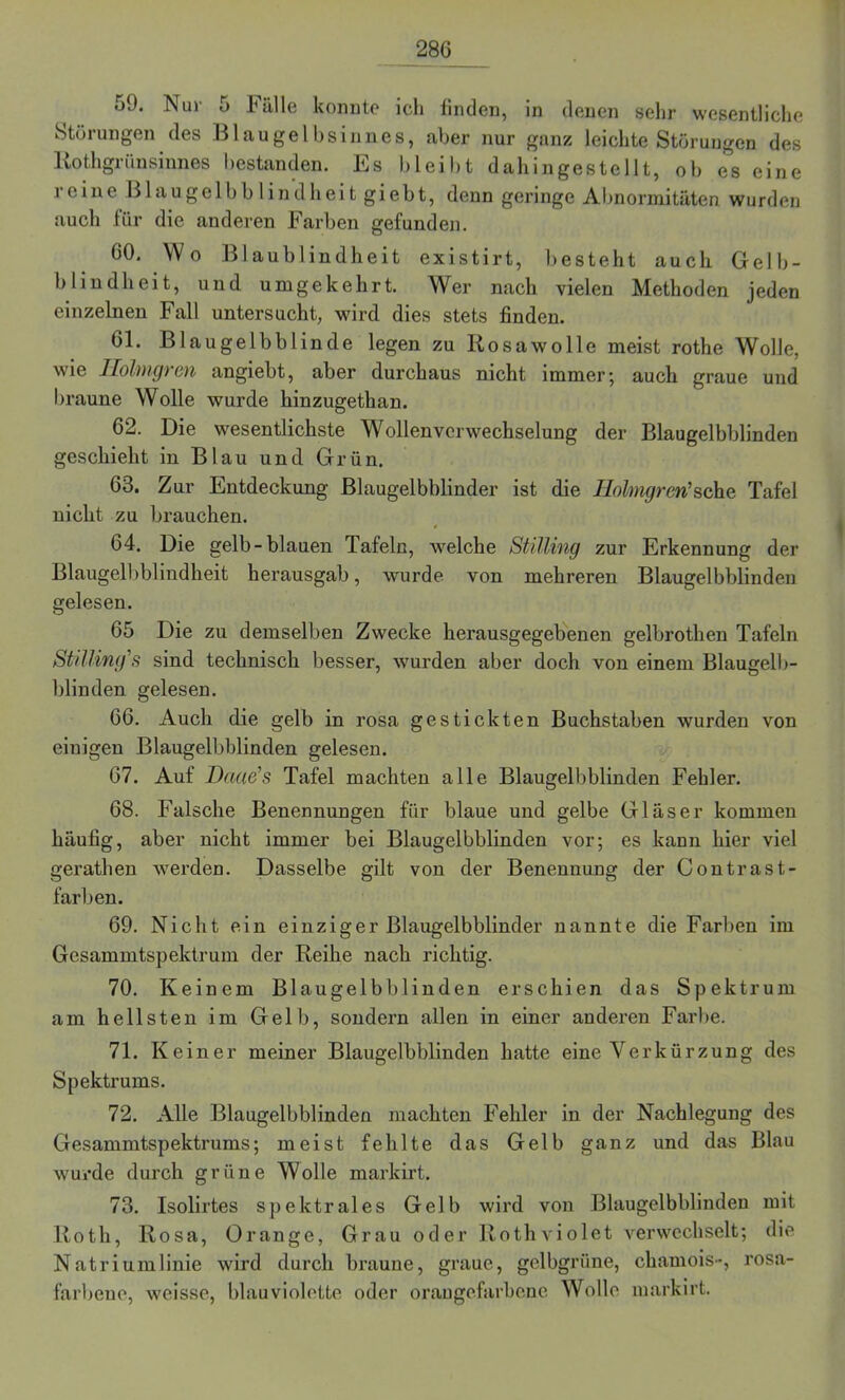 oJ. N ui o Fülle konnte ich linden, in denen sehr wesentliche Störungen des Blaugelbsinnes, aber nur ganz leichte Störungen des Rothgrünsinnes bestanden. Es bleibt dahingestellt, ob es eine reine Blaugelbblindheit giebt, denn geringe Abnormitäten wurden auch für die anderen Farben gefunden. 60. Wo Blaublindheit existirt, besteht auch Gelb- blindheit, und umgekehrt. Wer nach vielen Methoden jeden einzelnen Fall untersucht, wird dies stets finden. 61. Blaugelbblinde legen zu Rosawolle meist rothe Wolle, wie Ilölmgren angiebt, aber durchaus nicht immer; auch graue und braune Wolle wurde hinzugethan. 62. Die wesentlichste Wollenvcrwechselung der Blaugelbblinden geschieht in Blau und Grün. 63. Zur Entdeckung Blaugelbblinder ist die Ilölmgren'sehe Tafel nicht zu brauchen. 4 64. Die gelb-blauen Tafeln, welche Stüling zur Erkennung der Blaugelbblindheit herausgab, wurde von mehreren Blaugelbblinden gelesen. 65 Die zu demselben Zwecke herausgegebenen gelbrothen Tafeln Stüling's sind technisch besser, wurden aber doch von einem Blaugelb- blinden gelesen. 66. Auch die gelb in rosa gestickten Buchstaben wurden von einigen Blaugelbblinden gelesen. 67. Auf Daae's Tafel machten alle Blaugelbblinden Fehler. 68. Falsche Benennungen für blaue und gelbe Gläser kommen häufig, aber nicht immer bei Blaugelbblinden vor; es kann hier viel gerathen werden. Dasselbe gilt von der Benennung der Contrast- farben. 69. Nicht ein einziger Blaugelbblinder nannte die Farben im Gesammtspektrum der Reihe nach richtig. 70. Keinem Blaugelbblinden erschien das Spektrum am hellsten im Gelb, sondern allen in einer anderen Farbe. 71. Keiner meiner Blaugelbblinden hatte eine Verkürzung des Spektrums. 72. Alle Blaugelbblinden machten Fehler in der Nachlegung des Gesammtspektrums; meist fehlte das Gelb ganz und das Blau wurde durch grüne Wolle markirt. 73. Isolirtes spektrales Gelb wird von Blaugelbblinden mit Roth, Rosa, Orange, Grau oder Rothviolet verwechselt; die Natriumlinie wird durch braune, graue, gelbgrüne, chamois-, rosa- farbene, weisse, blauviolette oder orangefarbene Wolle markirt.