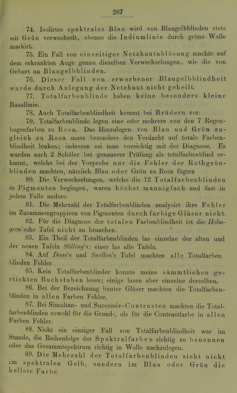 74. Isolirtes spektrales Blau wird von Blaugelbblinden stets mit Grün verwechselt, ebenso die Indiumlinie durch grüne Wolle markirt. 75. Ein Fall von einseitiger Netzhautablösung machte auf dem erkrankten Auge genau dieselben Verwechselungen, wie die von Geburt an Blaugelb blinden. 76. Dieser Fall von erworbener Blaugelbblindheit wurde durch Anlegung der Netzhaut nicht geheilt. 77. Totalfarbenblinde haben keine besonders kleine Basallinie. 78. Auch Totalfarbenblindheit kommt bei Brüdern vor. 79. Totalfarbenblinde legen eine oder mehrere von den 7 Regen- bogenfarben zu Rosa. Das Ilinzulegen von Blau und Grün zu- gleich zu Rosa muss besonders den Verdacht auf totale Farben- blindheit lenken; indessen sei man vorsichtig mit der Diagnose. Es wurden auch 2 Schüler bei genauerer Prüfung als totalfarbenblind er- kannt, welche bei der Vorprobe nur die Fehler der Roth grün - blinden machten, nämlich Blau oder Grün zu Rosa fügten 80. Die Verwechselungen, welche die 12 Totalfarbenblinden in Pigmenten begingen, waren höchst mannigfach und fast in jedem Falle andere. 81. Die Mehrzahl der Totalfarbenblinden analysirt ihre Fehler im Zusammengruppiren von Pigmenten durch farbige Glas er nicht. 82. Für die Diagnose der totalen Farbenblindheit ist die Holm- f/rm’sche Tafel nicht zu brauchen. 83. Ein Theil der Totalfarbenblinden las einzelne der alten und der neuen Tafeln Stilling's; einer las alle Tafeln. 84. Auf Baue's und Snelleri1 s Tafel machten alle Totalfarben blinden Fehler 85. Kein Totalfarbenblinder konnte meine sämmtlichen ge- stickten Buchstaben lesen; einige lasen aber einzelne derselben. 86. Bei der Bezeichnung bunter Gläser machten die Totalfarben- blinden in allen Farben Fehler. 87. Bei Simultan- und Successiv-Contr asten machten die Total- farbenblinden sowohl für die Grund-, als für die Contrastfarbe in allen Farben Fehler. 88. Nicht ein einziger Fall von Totalfarbenblindheit war im Stande, die Reihenfolge der Sp ektralfarb e n richtig zu benennen oder das Gesammtspektrum richtig in Wolle nachzulegen. 89. Die Mehrzahl der Totalfarbenblinden sieht nicht im spektralen Gelb, sondern im Blau oder Grün die hellste F a r b e.