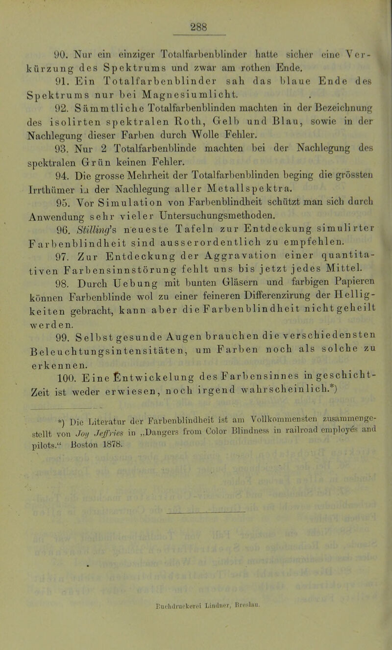 90. Nur ein einziger Totalfarbenblinder batte sicher eine Ver- kürzung des Spektrums und zwar am rotlien Ende. 91. Ein Totalfarbenblinder sah das blaue Ende des Spektrums nur bei Magnesiumlicht. 92. S ämm 11 i ch e Totalfarbenblinden machten in der Bezeichnung des isolirten spektralen Rotli, Gelb und Blau, sowie in der Nachlegung dieser Farben durch Wolle Fehler. 93. Nur 2 Totalfarbenblinde machten bei der Nachlegung des spektralen Grün keinen Fehler. 94. Die grosse Mehrheit der Totalfarbenblinden beging die grössten Irrthümer ia der Nachlegung aller Metallspektra. 95. Vor Simulation von Farbenblindheit schützt man sich durch Anwendung sehr vieler Untersuchungsmethoden. 96. Stilling's neueste Tafeln zur Entdeckung simulirter Farbenblindheit sind ausserordentlich zu empfehlen. 97. Zur Entdeckung der Aggravation einer quantita- tiven Farbensinnstörung fehlt uns bis jetzt jedes Mittel. 98. Durch Uebung mit bunten Gläsern und farbigen Papieren können Farbenblinde wol zu einer feineren Differenzirung der Hellig- keiten gebracht, kann aber die Farbenblindheit nicht geheilt werden. 99. Selbst gesunde Augen brauchen die verschiedensten Beleuchtungsintensitäten, um Farben noch als solche zu erkennen. 100. Eine Entwickelung des Farbensinnes in gescliicht- Zeit ist weder erwiesen, noch irgend wahrscheinlich.*) *) Die Literatur der Farbenblindheit ist am Vollkommensten zusammenge- stellt von Joy Jeffries in „Dangers frorn Color Blindness in railroad employds and pilots.“ Boston 1878. P.udidruekovoi Lindner, Broslnu.