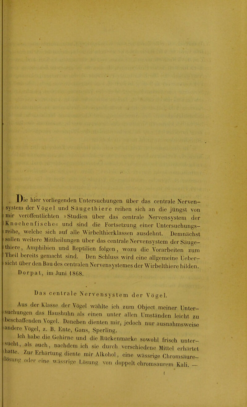 .Die hier vorliegenden Untersuchungen über das centrale Nerven- system der Vögel und Säugethiere reihen sich an die jüngst von mir veröffentlichten »Studien über das centrale Nervensystem der Knochenfische« und sind die Fortsetzung einer Untersuchungs- reihe, welche sich auf alle Wirbelthierklassen ausdehnt. Demnächst sollen weitere Mittheilungen über das centrale Nervensystem der Säuge- thiere, Amphibien und Reptilien folgen, wozu die Vorarbeiten zum Iheil bereits gemacht sind. Den Schluss wird eine allgemeine Ueber- sicht über den Bau des centralen Nervensystemes der Wirbelthiere bilden. Dorpat, im .luni 1868. Das centrale Nervensystem der Vögel. Aus der Klasse der Vögel wählte ich zum Object meiner Unter- suchungen das Haushuhn als einen unter allen Umständen leicht zu eschaffenden Vogel. Daneben dienten mir, jedoch nur ausnahmsweise andere Vögel, z. 13. Ente, Gans, Sperling. Ich habe die Gehirne und die Rückenmarke sowohl frisch unter- Tm/1’ v'IS tUCh ’ nachdem ich sie durch verschiedene Mittel erhärtet e. ur Erhärtung diente mir Alkohol, eine wässrige Chromsäure-. sung oder eine wässrige Lösung von doppelt chromsaurem Kali. — ■t