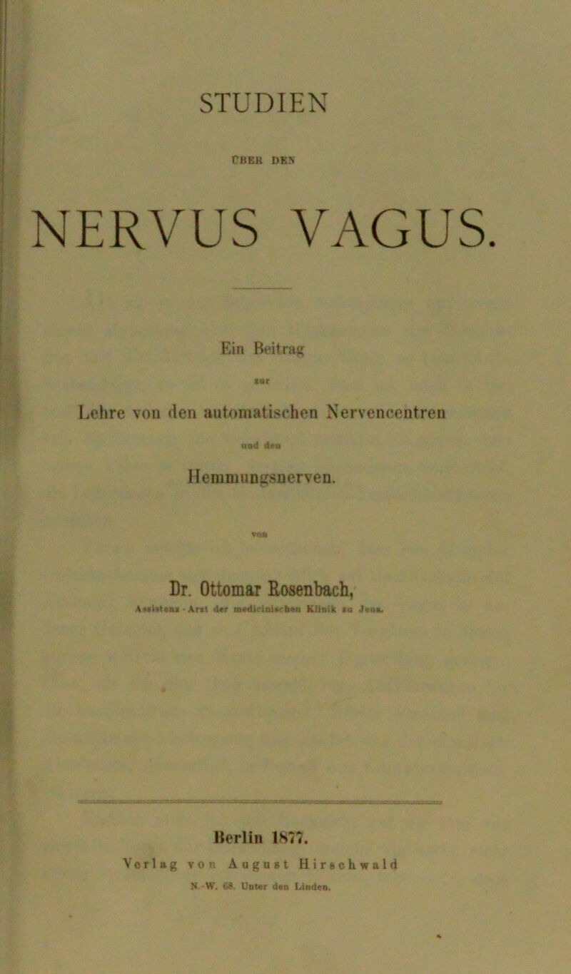 STUDIEN ÜBEll DEN NERVUS VAGUS. Ein Beitrag Lehre von den automatischen Nervencentren and den Hemmungsnerven. Dr. Ottomar Bosenbach, A»Wtena-Ant d«r medlcinimben Klinik iu Jen». Berlin 1877. Vorlag von August Hirschwald N W. 68. Unter den Uinden.
