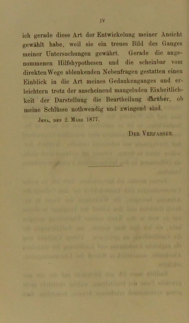 IV ich gerade diese Art der Entwickelung meiner Ansicht gewählt habe, weil sie ein treues Bild des Ganges meiner Untersuchungen gewährt. Gerade die ange- nommenen Hilfshypothesen und die scheinbar vom direktenWege ablenkenden Nebenfragen gestatten einen Einblick in die Art meines Gedankenganges und er- leichtern trotz der anscheinend mangelnden Einheitlich- keit der Darstellung die Beurtheilung darüber, ob meine Schlüsse nothwendig und zwingend sind. .Jena, den 2. März 1877. Der Verfasser.