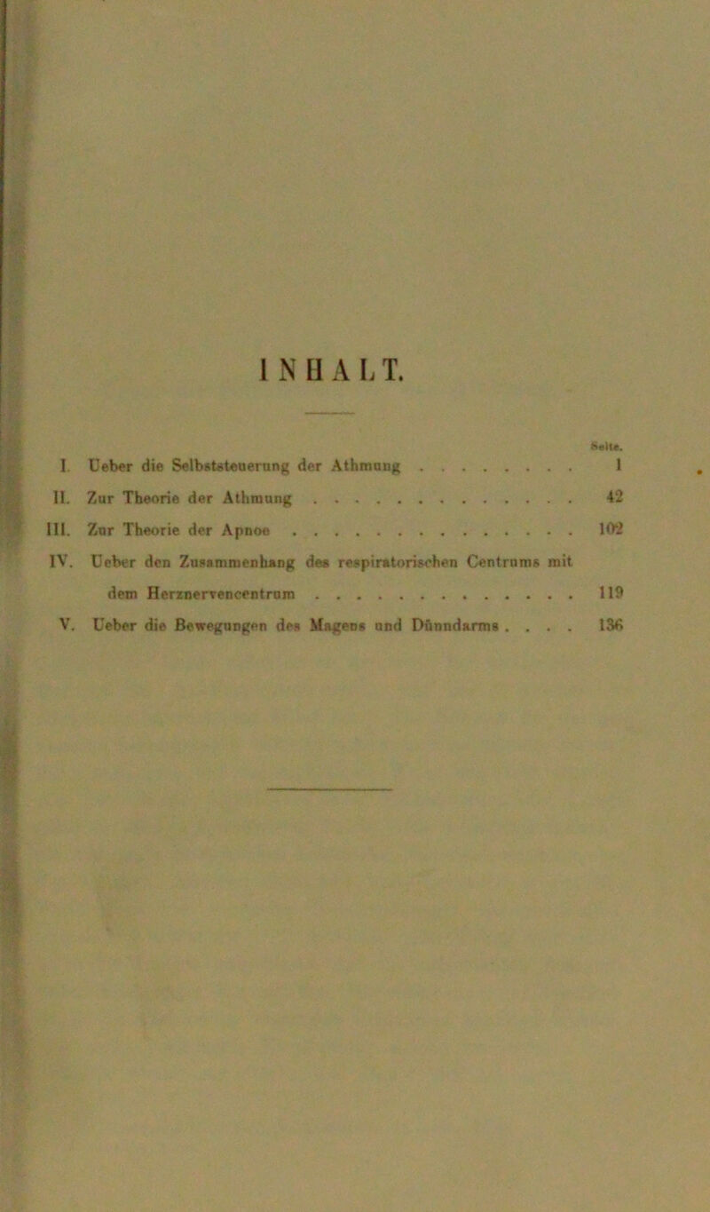 I Ueber die Selbststeuerung der Athmung II. Zur Theorie der Athmung III. Zur Theorie der Apnoe . IV. Ceber den Zusammenhang de« respiratorischen Centrnms mit dem Herznervencentrum V. Uebor die Bewegungen des Magens und Dünndarms . . . . Solle. 1 42 102 119 136