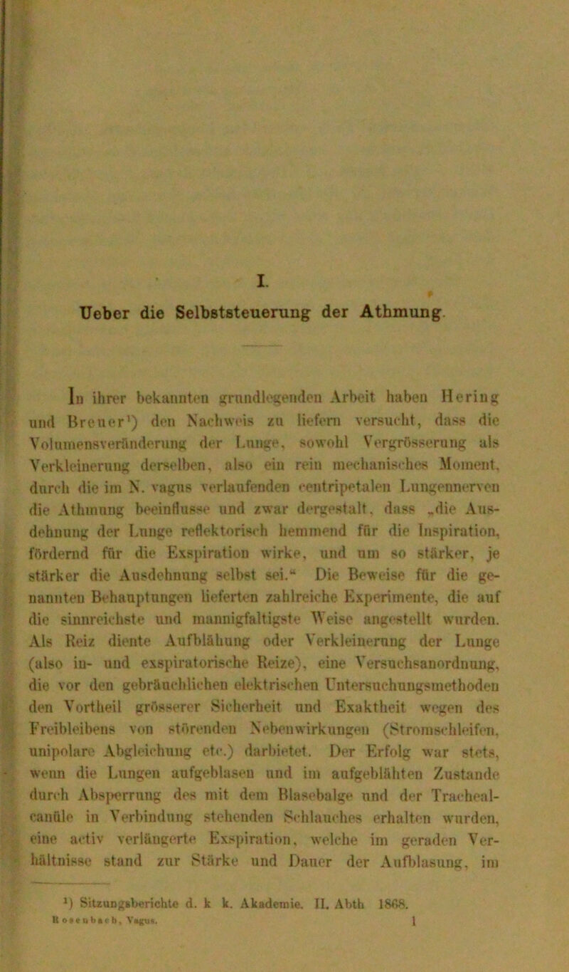 L Ueber die Selbststeuerung der Atbmung In ihrer bekannten grundlegenden Arbeit haben Hering und Breuer1) den Nachweis zu liefern versucht, dass die Volumensveründerung der Lunge, sowohl Vergrössernng als Verkleinerung derselben, also ein rein mechanisches Moment, durch die im N. vagus verlaufenden eentripetalen Lungermerven die Athmung beeinflusse und zwar dergestalt, dass „die Aus- dehnung der Lunge reflektorisch hemmend für die Inspiration, fördernd für die Exspiration wirke, und um so stärker, je stärker die Ausdehnung selbst sei,“ Die Beweise für die ge- nannten Behauptungen lieferten zahlreiche Experimente, die auf die sinnreichste und mannigfaltigste Weise angestellt wurden. Als Reiz diente Aufblähung oder Verkleinerung der Lunge (also in- und expiratorische Reize), eine Versuchsanordnung, die vor den gebräuchlichen elektrischen Untersuehungsmethöden den Vortheil grösserer Sicherheit und Exaktheit wegen des Freibleibens von störenden Nebenwirkungen (Stromsehleifeii, unipolare Abgleaehung etc.) darbietet. Der Erfolg war stets, wenn die Lungen aufgeblasen und im aufgeblähten Zustande durch Absperrung des mit dem Blasebalge und der Tracheal- eanüle in Verbindung stehenden Schlauches erhalten wurden, eine activ verlängerte Exspiration, welche im geraden Ver- hältnisse stand zur Stärke und Dauer der Aufblasung. im J) Sitzungsberichte d. k k. Akademie. II. Ahth 18C>8.