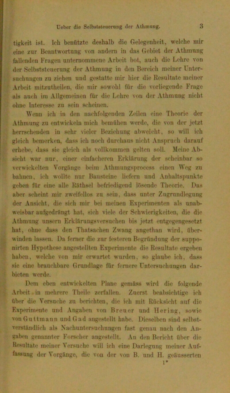 tigkeit ist. ich benützte deshalb die Gelegenheit, welche mir eine zur Beantwortung von andern in das Gebiet der Athmnng fallenden Fragen unternommene Arbeit bot, auch die Lehre von der Selbststeuerung der Athmung in den Bereich meiner Unter- suchungen zu ziehen und gestatte mir hier die Resultate meiner Arbeit mitzutheilen, die mir sowohl für die vorliegende Frage als auch im Allgemeinen für die Lehre von der Athmung nicht ohne Interesse zu sein scheinen. Wenn ich in den nachfolgenden Zeilen eine Theorie der Athmung zu entwickeln mich bemühen werde, die von der jetzt herrschenden in sehr vieler Beziehung abweicht, so will ich gleich bemerken, dass ich noch durchaus nicht Anspruch darauf erhebe, dass sie gleich als vollkommen gelten soll. Meine Ab- sicht war nur, einer einfacheren Erklärung der scheinbar so verwickelten Vorgänge beim Athmungsprocess einen Weg zu bahnen, ich wollte nur Bausteine liefern und Anhaltspunkte geben für eine alle Käthsel befriedigend lösende Theorie. Das aber scheint mir zweifellos zu sein, dass unter Zngmndlegung der Ansicht, die sich mir bei rneiueu Experimenten als unab- weisbar aufgedrängt hat, sich viele der Schwierigkeiten, die die Athmung unsern Erklärungsversuchen bis jetzt entgegengesetzt hat, ohne dass den Thatsachen Zwang angethan wird, über- winden lassen. Da ferner die zur festeren Begründung der suppo- nirten Hypothese angestellteu Experimente die Resultate ergeben haben, welche von mir erwartet wurden, so glaube ich, das» sie eine brauchbare Grundlage für fernere Untersuchnngen dar- bieten werde. Dem eben entwickelten Plane gemäss wird die folgende Arbeit in mehrere Thcile zerfallen. Zuerst beabsichtige ich über die Versuche zu berichten, die ich mit Rücksicht auf die Experimente und Angaben von Breuer und Hering, sowie von Guttmann und Gad angestellt habe. Dieselben sind selbst- verständlich als Nachuntersuchungen fast genau nach den An- gaben genannter Forscher angestellt. An den Bericht über die Resultate meiner Versuche will ich eine Darlegung meiner Auf- fassung der Vorgänge, die vou der von B. und H. geäusserten l*