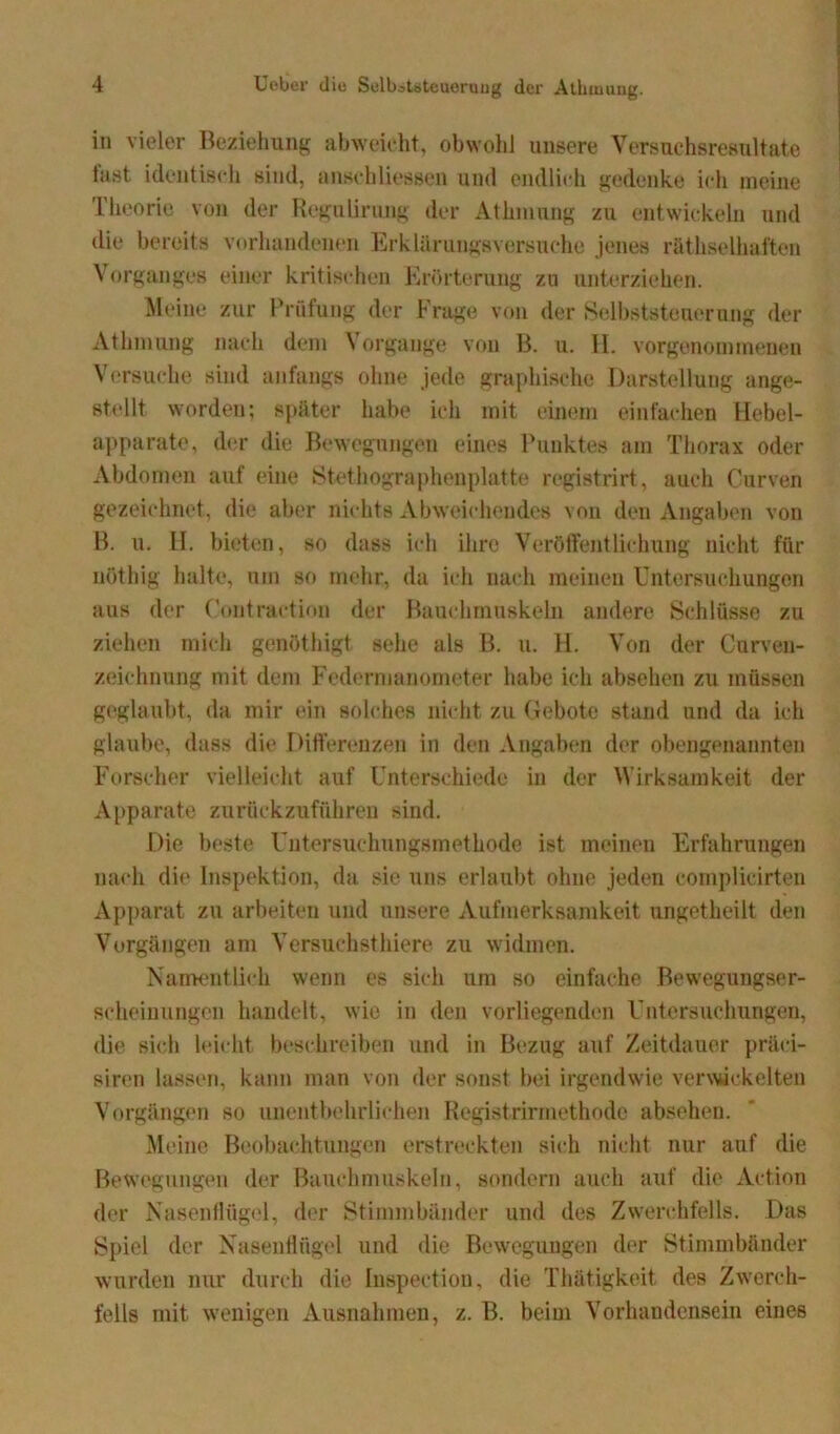 in vieler Beziehung abweicht, obwohl unsere Versuchsresultate fast identisch sind, anschHessen und endlich gedenke ich meine Theorie von der ReguUrung der Athmung zu entwickeln und die bereits vorhandenen Erklärungsversuche jenes räthselhaften Vorganges einer kritischen Erörterung zu unterziehen. Meine zur Prüfung der Frage von der Selbststeuerung der Athmung nach dem Vorgänge von B. u. H. vorgenommenen Versuche sind anfangs ohne jede graphische Darstellung ange- stellt worden; später habe ich mit einem einfachen Hebel- apparate, der die Bewegungen eines Punktes am Thorax oder Abdomen auf eine Stethographenplatte registrirt, auch Curven gezeichnet, die aber nichts Abweichendes von den Angaben von B. u. H. bieten, so dass ich ihre Veröffentlichung nicht für nöthig halte, um so mehr, da ich nach meinen Untersuchungen aus der Contraction der Bauchmuskeln andere Schlüsse zu ziehen mich genöthigt sehe als B. u. H. Von der Curven- zeiehnung mit dem Federmanometer habe ich absehen zu müssen geglaubt, da mir ein solches nicht zu Gebote stand und da ich glaube, dass die Differenzen in den Angaben der obengenannten Forscher vielleicht auf Unterschiede in der Wirksamkeit der Apparate zurückzuführen sind. Die beste Untersuchungsmethode ist meinen Erfahrungen nach die Inspektion, da sie uns erlaubt ohne jeden complicirten Apparat zu arbeiten und unsere Aufmerksamkeit ungetheilt den Vorgängen am Versuchst liiere zu widmen. Namentlich wenn es sich um so einfache Bewegungser- scheinungen handelt, wie in den vorliegenden Untersuchungen, die sich leicht beschreiben und in Bezug auf Zeitdauer präci- siren lassen, kann man von der sonst bei irgendwie verwickelten Vorgängen so unentbehrlichen Registrirmethode absehen. Meine Beobachtungen erstreckten sich nicht nur auf die Bewegungen der Bauchmuskeln, sondern auch auf die Action der Nasenflügel, der Stimmbänder und des Zwerchfells. Das Spiel der Nasenflügel und die Bewegungen der Stimmbänder wurden nur durch die Inspection, die Thätigkeit des Zwerch- fells mit wenigen Ausnahmen, z. B. beim Vorhandensein eines