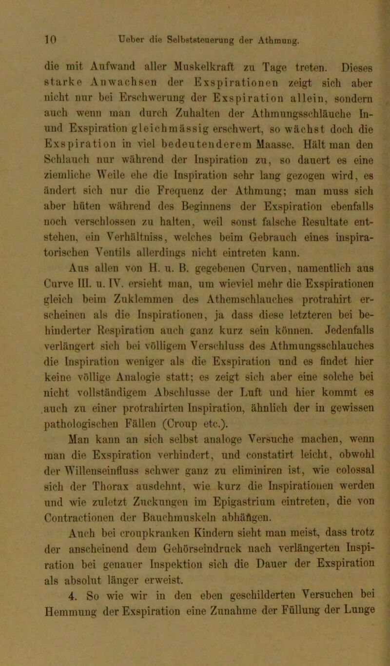 die mit Aufwand aller Muskelkraft zu Tage treten. Dieses starke Anwachsen der Exspirationen zeigt sich aber nicht nur bei Erschwerung der Exspiration allein, sondern auch wenn man durch Zuhalten der Athmungsschläuehe In- und Exspiration gleich massig erschwert, so wächst doch die Exspiration in viel bedeutenderem Maassc. Hält man den Schlauch nur während der Inspiration zu, so dauert es eine ziemliche Weile eh«1 die Inspiration sehr lang gezogen wird, es ändert sich nur die Frequenz der Athmung; man muss sich aber hüten während des Beginnens der Exspiration ebenfalls noch verschlossen zu halten, weil sonst falsche Resultate ent- stehen, ein Verhältnis, welches beim Gebrauch eines inspira- torischen Ventils allerdings nicht eintreten kann. Aus allen von H. u. B. gegebenen Curven, namentlich aus Curve III. u. IV. ersieht man, um wieviel mehr die Exspirationen gleich beim Zuklemmen des Athemsehlauokes protrahirt er- scheinen als die Inspirationen, ja dass diese letzteren bei be- hinderter Respiration auch ganz kurz sein können. Jedenfalls verlängert sich bei völligem Verschluss des Athmungssehlauches die Inspiration weniger als die Exspiration und es findet hier keine völlige Analogie statt; es zeigt sich aber eine solche bei nicht vollständigem Abschlüsse der Luft und hier kommt es auch zu einer protrahirten Inspiration, ähnlich der in gewissen pathologischen Fällen (Croup etc.). Man kann an sich selbst analoge Versuche machen, wenn man die Exspiration verhindert, und constatirt leicht, obwohl der Willenseinfluss schwer ganz zu eliminiren ist, wie colossal sich der Thorax ausdehnt, wie kurz die Inspirationen werden und wie zuletzt Zuckungen im Epigastrium eintreten, die von Contractionen der Bauchmuskeln abhäflgen. Auch bei croupkranken Kindern sieht man meist, dass trotz der anscheinend dem Gehörseindruck nach verlängerten Inspi- ration bei genauer Inspektion sich die Dauer der Exspiration als absolut länger erweist. 4. So wie wir in den eben geschilderten Versuchen bei Hemmung der Exspiration eine Zunahme der Füllung der Lunge