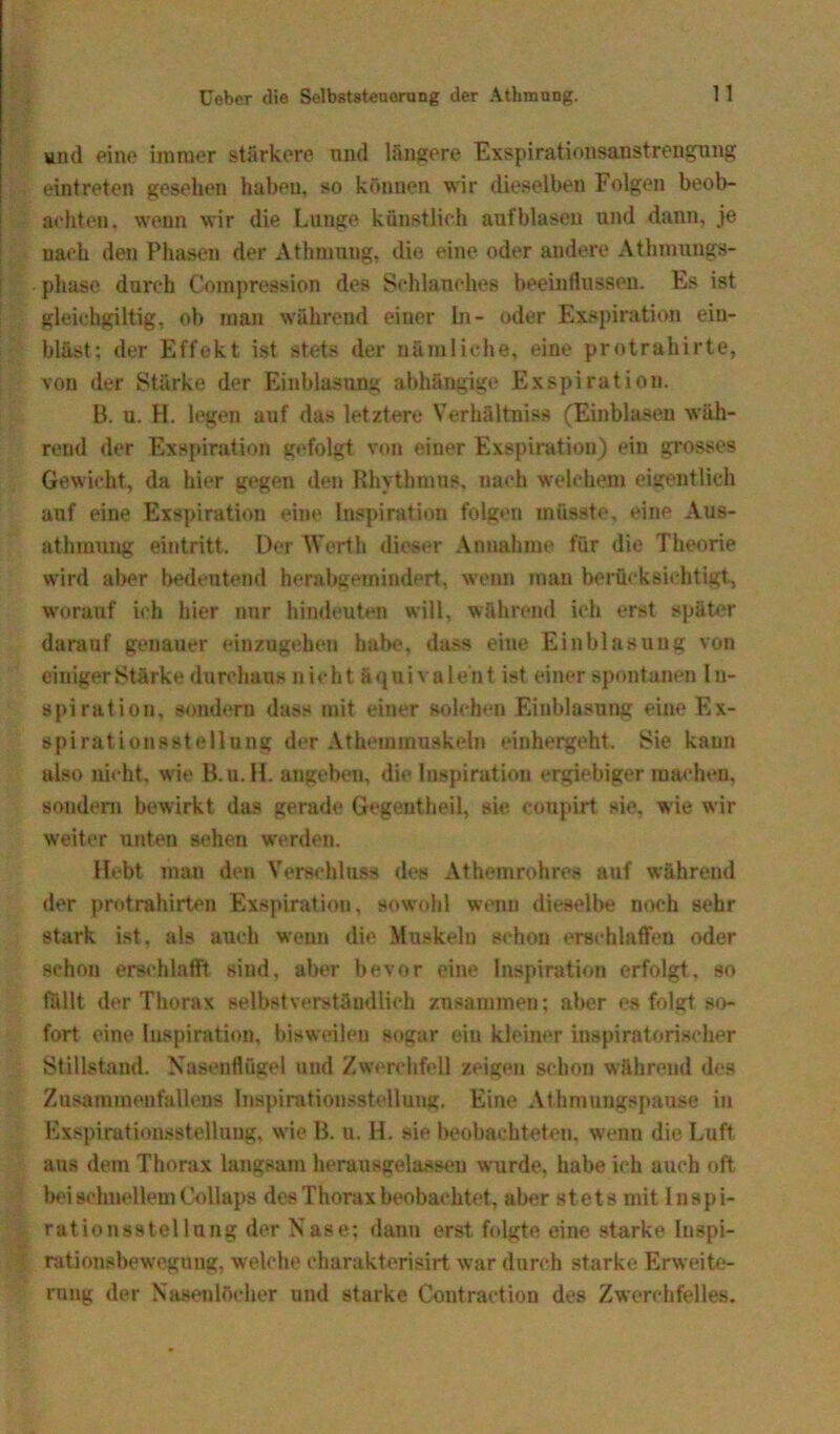 und eine immer stärkere und längere Exspirationsanstrengung eintreten gesehen habeu. so können wir dieselben Folgen beob- achten, wenn wir die Lunge künstlich auf blasen und dann, je nach den Phasen der Athmung, die eine oder andere Athmungs- phase durch Compression des Schlauches beeinflussen. Es ist gleichgiltig, ob man während einer In- oder Exspiration ein- bläst: der Effekt ist stets der nämliche, eine protrahirte, von der Stärke der Einblasung abhängige Exspiration. B. u. H. legen auf das letztere Verhältnis« (Einblasen wäh- rend der Exspiration gefolgt von einer Exspiration) ein grosses Gewicht, da hier gegen den Rhythmus, nach welchem eigentlich auf eine Exspiration eine Inspiration folgen müsste, eine Aus- athmung eintritt. Der Werth dieser Annahme für die Theorie wird aber bedeutend herabgemindert, wenn man berücksichtigt., worauf ich hier nur hindeuten will, während ich erst später darauf genauer einzugehen habe, dass eine Einblasung von einiger Stärke durchaus nicht äquivalent ist einer spontanen In- spiration, sondern dass mit einer solchen Einblasung eine Ex- spirationsstellung der Athemmuakeln einhergeht. Sie kann also nicht, wie B.u.H. angebeu, die Inspiration ergiebiger machen, sondern bewirkt das gerade Gegeutheil, sie coupirt sie, wie wir weiter unten sehen werden. Hebt man den Verschluss des Athemrohres auf während der protrahirten Exspiration, sowohl wenn dieselbe noch sehr stark ist, als auch weun die Muskeln schon erschlaffen oder schon erschlafft sind, aber bevor eine Inspiration erfolgt, so fällt der Thorax selbstverständlich zusammen: aber es folgt so- fort eine Inspiration, bisweilen sogar ein kleiner inspiratorischer Stillstand. Nasenflügel und Zwerchfell zeigen schon während des Zusammenfallens Inspirationsstellung. Eine Athmungspause in Exspirutiousstellung, wie B. u. H. sie beobachteten, wenn die Luft ans dem Thorax langsam herausgelasseu wurde, habe ich auch oft bei schnellem Collaps des Thorax beobachtet, aber stets mit inspi- rationsstellung der Nase; dann erst folgte eine starke Inspi- rationsbewegung, welche charakterisirt war durch starke Erweite- rung der Nasenlöcher und starke Contraction des Zwerchfelles.