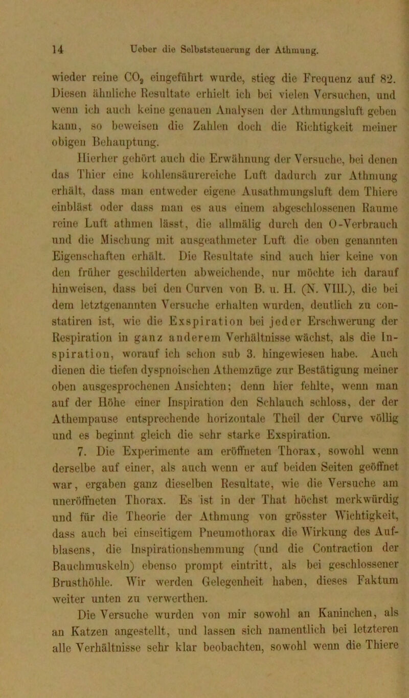 wieder reine C02 eingeführt wurde, stieg die Frequenz auf 82. Diesen ähnliche Resultate erhielt ich bei vielen Versuchen, und wenn ich auch keine genauen Analysen der Athmungsluft geben kann, so beweisen die Zahlen doch die Richtigkeit meiner obigen Behauptung. Hierher gehört auch die Erwähnung der Versuche, bei denen das Thier eine kohiensäurereiche Luft dadurch zur Athmung erhält, dass man entweder eigene Ausathmungsluft dem Thiere einbläst oder dass man es aus einem abgeschlossenen Raume reine Luft athmen lässt, die allmälig durch den 0-Verbrauch und die Mischung mit ausgeathmeter Luft die oben genannten Eigenschaften erhält. Die Resultate sind auch hier keine von den früher geschilderten abweichende, nur möchte ich darauf liinweisen, dass bei den Curven von B. u. H. (N. VIII.), die bei dem letztgenannten Versuche erhalten wurden, deutlich zu con- statiren ist, wie die Exspiration bei jeder Erschwerung der Respiration in ganz anderem Verhältnisse wächst, als die In- spiration, worauf ich schon sub 3. hingewiesen habe. Auch dienen die tiefen dyspnoischen Athemzüge zur Bestätigung meiner oben ausgesprochenen Ansichten; denn hier fehlte, wenn man auf der Höhe einer Inspiration den Schlauch schloss, der der Athempause entsprechende horizontale Theil der Curve völlig und es beginnt gleich die sehr starke Exspiration. 7. Die Experimente am eröffneten Thorax, so-wohl wenn derselbe auf einer, als auch wenn er auf beiden Seiten geöffnet war, ergaben ganz dieselben Resultate, wie die Versuche am uneröffneten Thorax. Es ist in der That höchst merkwürdig und für die Theorie der Athmung von grösster Wichtigkeit, dass auch bei einseitigem Pneumothorax die Wirkung des Auf- blasens, die Inspirationshemmung (und die Contraction der Bauchmuskeln) ebenso prompt eintritt, als bei geschlossener Brusthöhle. Wir werden Gelegenheit haben, dieses Faktum weiter unten zu verwerthen. Die Versuche wurden von mir sowohl an Kaninchen, als an Katzen angestellt, und lassen sich namentlich bei letzteren alle Verhältnisse sehr klar beobachten, sowohl wenn die Thiere