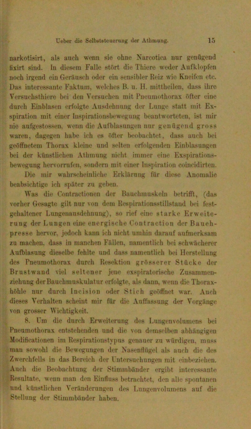 narkotisirt, als auch wenn sie ohne Nareotica nur genügend fixirt sind. In diesem Falle stört die Thiere weder Aufklopfen noch irgend ein Geräusch oder ein sensibler Reiz wie Kneifen etc. Das interessante Faktum, welches B. u. H. mittheilen, dass ihre Versuchs thiere bei den Versuchen mit Pneumothorax öfter eine durch Einblasen erfolgte Ausdehnung der Lunge statt mit Ex- spiration mit einer Inspirutionshewegung beantworteten, ist mir nie aufgestossen. wenn die Aufblasungen nur genügend gross waren, dagegen habe ich es öfter beobachtet, dass auch bei geöffnetem Thorax kleine und selten erfolgenden Einblasungen bei der künstlichen Athmung nicht immer eine Exspirations- bewegung hervorrufen, sondern mit einer Inspiration coineidirten. Die mir wahrscheinliche Erklärung für diese Anomalie beabsichtige ich später zu gehen. Was die Contraetionen der Bauchmuskeln betrifft, (das vorher Gesagte gilt nur von dem Respirationsstillstand bei fest- gehaltener Lungenausdehnung), so rief eine starke Erweite- rung der Lungen eine energische Contraction der Baneh- presse hervor, jedoch kann ich nicht umhin darauf aufmerksam zu machen, dass in manchen Fällen, namentlich bei schwächerer Aufblasung dieselbe fehlte und dass namentlich bei Herstellung des Pneumothorax durch Resektion grösserer Stücke der Brustwand viel seltener jene exspiratorisehe Zusammen- ziehung derBauehmuskulatur erfolgte, als dann, wenu die Thorax- höhle nur durch Ineision oder Stich geöffnet war. Auch dieses Verhalten scheint mir für die Auffassung der Vorgänge von grosser Wichtigkeit. 8. Um die durch Erweiterung des Lungenvolumens bei Pneumothorax entstehenden und die von demselben abhängigen Modificationen im Respirationstypus genauer zu würdigen, muss man sowohl die Bewegungen der Nasenflügel als auch die des Zwerchfells in das Bereich der Untersuchungen mit einbeziehen. Auch die Beobachtung der Stimmbänder ergibt interessante Resultate, weun man den Einfluss betrachtet, den alle spontanen und künstlichen Veränderungen des Lungenvolumens auf die Stellung der Stimmbänder haben.