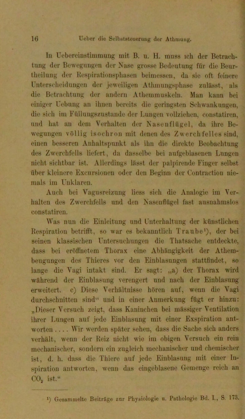 ln Uebereinstimmung mit B. u. H. muss ich der Betrach- tung der Bewegungen der Nase grosse Bedeutung für die Beur- teilung der Respirationsphasen beimessen, da sie oft feinere Unterscheidungen der jeweiligen Athmungsphase zulässt, als die Betrachtung der andern Atheinmuskeln. Man kann bei einiger Uebung an ihnen bereits die geringsten Schwankungen, die sich im Füllungszustande der Lungen vollziehen, constatiren, und hat an dem Verhalten der Nasenflügel, da ihre Be- wegungen völlig isochron mit denen des Zwerchfelles sind, einen besseren Anhaltspunkt als ihn die direkte Beobachtung des Zwerchfells liefert, da dasselbe bei aufgeblasenen Lungen nicht sichtbar ist. Allerdings lässt der palpirende Finger selbst über kleinere Excursionen oder den Beginn der Contraction nie- mals im Unklaren. Auch bei Vagusreizung liess sich die Analogie im Ver- halten des Zwerchfells und den Nasenflügel fast ausnahmslos constatiren. Was nun die Einleitung und Unterhaltung der künstlichen Respiration betrifft, so war es bekanntlich Traube1), der bei seinen klassischen Untersuchungen die Thatsache entdeckte, dass bei eröffnetem Thorax eine Abhängigkeit der Athem- beugungen des Thieres vor den Einblasungen stattfindet, so lange die Vagi intakt sind. Er sagt: ,,a) der Thorax wird während der Einblasung verengert und nach der Einblasung erweitert, c) Diese Verhältnisse hören auf, wenn die Vagi durchschnitten sind-1 und in einer Anmerkung fügt er hinzu: „Dieser Versuch zeigt, dass Kaninchen bei massiger Ventilation ihrer Lungen auf jede Einblasung mit einer Exspiration ant- worten .... Wir werden später sehen, dass die Sache sich anders verhält, wenn der Reiz nicht wie im obigen Versuch ein rein mechanischer, sondern ein zugleich mechanischer und chemischer ist, d. h. dass die Thiere auf jede Einblasung mit einer In- spiration antworten, wenn das eingeblasene Gemenge reich an C02 ist.“ J) Gesammelte Beitrage zur Physiologie u. Pathologie Bd. I., S. 173.
