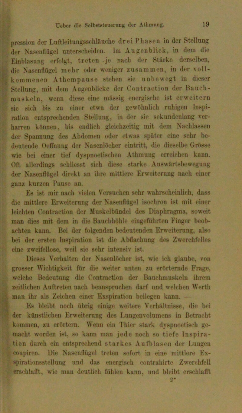 pression der Luftleitungssohlänche drei Phasen in der Stellung der Nasenflügel unterscheiden. Im Augenblick, in dem die Einblasung erfolgt, treten je nach der Stärke derselben, die Nasenflügel mehr oder weniger zusammen, in der voll- kommenen Athempause stehen sie unbewegt in dieser Stellung, mit dem Augenblicke der Contraction der Bauch- muskeln, wenn diese eine massig energische ist erweitern sic sich bis zu einer etwa der gewöhnlich ruhigen Inspi- ration entsprechenden Stellung, in der sie sekundenlang ver- harren können, bis endlich gleichzeitig mit dem Nachlassen der Spannung des Abdomen oder etwas später eine sehr be- deutende Oeflfnung der Nasenlöcher eintritt, die dieselbe Grösse wie bei einer tief dyspnoetischen Athmuug erreichen kann. Oft allerdings sehliesst sich diese starke Abwärtsbewegung der Nasenflügel direkt an ihre mittlere Erweiterung nach einer ganz kurzen Pause an. Es ist mir nach vielen Versuchen sehr wahrscheinlich, dass die mittlere Erweiterung der Nasenflügel isochron ist mit einer leichten Contraction der Muskelbündel des Diaphragma, soweit man dies mit dem in die Bauchhöhle eingeführten Finger beob- achten kann. Bei der folgenden bedeutenden Erweiterung, also bei der ersten Inspiration ist die Abflachung des Zwerchfelles eine zweifellose, weil sie sehr intensiv ist. Dieses Verhalten der Nasenlöcher ist, wie ich glaube, von grosser Wichtigkeit für die weiter unten zu erörternde Frage, welche Bedeutung die Contraction der Bauchmuskeln ihrem zeitlichen Auftreten nach beanspruchen darf und welchen Werth man ihr als Zeichen einer Exspiration beilegen kann. — Es bleibt noch übrig einige weitere Verhältnisse, die bei der künstlichen Erweiterung des Lungenvolumens in Betracht kommen, zu erörtern. Wenn ein Thier stark dyspnoetisch ge- macht worden ist, so kann man jede noch so tiefe Inspira- tion durch ein entsprechend starkes Aufblasen der Lungen conpiren. Die Nasenflügel treten sofort in eine mittlere Ex- öpirationsstellung und das energisch contrahirte Zwerchfell erschlafft, wie man deutlich fühlen kann, und bleibt erschlafft 2*