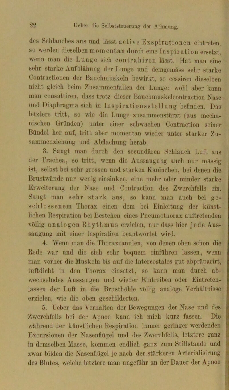 des Schlauches aus und lässt active Exspirationen eintreten, so werden dieselben momentan durch eine Inspiration ersetzt, wenn man die Lunge sich contrahiren lässt. Hat man eine sehr starke Aufblähung der Lunge und demgemäss sehr starke Contractionen der Bauchmuskeln bewirkt, so cessiren dieselben nicht gleich beim Zusammenfallen der Lunge; wohl aber kann man consattiren, dass trotz dieser Bauckmuskelcontraction Nase und Diaphragma sich in Inspirationsstellung befinden. Das letztere tritt, so wie die Lunge zusammenstürzt (aus mecha- nischen Gründen) unter einer schwachen Contraction seiner Bündel her auf, tritt aber momentan wieder unter starker Zu- sammenziehung und Abflachung herab. 3. Saugt man durch den seeuudären Schlauch Luft aus der Trachea, so tritt, wenn die Aussaugung auch nur massig ist, selbst bei sehr grossen und starken Kaninchen, bei denen die Brustwände nur wenig einsinken, eine mehr oder minder starke Erweiterung der Nase und Contraction des Zwerchfells ein. Saugt man sehr stark aus, so kann man auch bei ge- schlossenem Thorax einen dem bei Einleitung der künst- lichen Respiration bei Bestehen eines Pneumothorax auftretenden völlig analogen Rhythmus erzielen, nur dass hier jede Aus- saugung mit einer Inspiration beantwortet wird. 4. Wenn man die Thoraxcanulen, von denen oben schon die Rede war und die sich sehr bequem einführen lassen, wenn man vorher die Muskeln bis auf die Intercostales gut abpräparirt, luftdicht in den Thorax einsetzt, so kann man durch ab- wechselndes Aussaugen und wieder Eiutreiben oder Eintreten- lassen der Luft in die Brusthöhle völlig analoge Verhältnisse erzielen, wie die oben geschilderten. 5. Ueber das Verhalten der Bewegungen der Nase und des Zwerchfells bei der Apnoe kann ich mich kurz fassen. Die während der künstlichen Respiration immer geringer werdenden Excursionen der Nasenflügel und des Zwerchfells, letztere ganz in demselben Masse, kommen endlich ganz zum Stillstände und zw’ar bilden die Nasenflügel je nach der stärkeren Arterialisirung des Blutes, welche letztere man ungefähr au der Dauer der Apnoe i