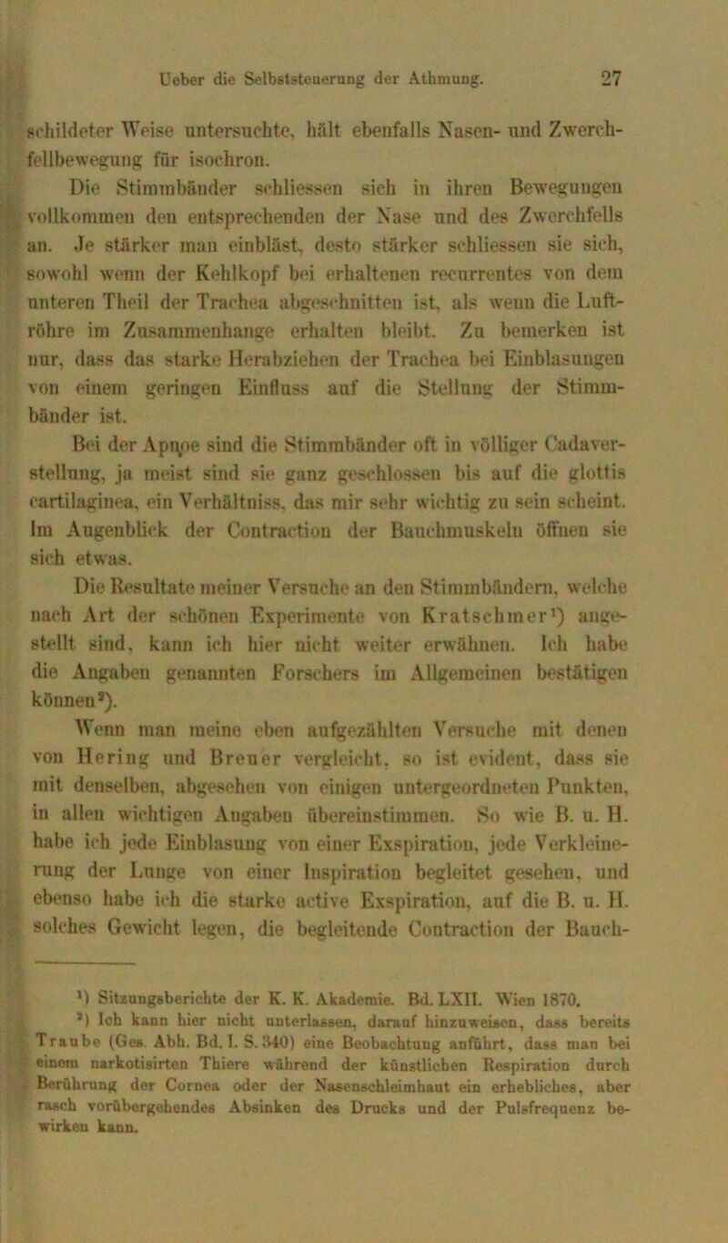 schildetcr Weise untersuchte, hält ebenfalls Nasen- und Zwerch- fellbewegung für isochron. Die Stimmbänder schliessen sich in ihren Bewegungen vollkommen den entsprechenden der Nase und des Zwerchfells an. Je stärker man einbläst, desto stärker schliessen sie sich, sowohl wenn der Kehlkopf bei erhaltenen recnrrentes von dem unteren Theil der Trachea abgeschnitten ist. als wenn die Luft- röhre im Zusammenhänge erhalten bleibt. Zu bemerken ist nur, dass das starke Herabziehen der Trachea bei Einblasungen von einem geringen Einfluss auf die Stellung der Stimm- bänder ist. Bei der Appoe sind die Stimmbänder oft in völliger Cadaver- stellung, ja meist sind sie ganz geschlossen bis auf die glottis cartilaginea, ein Verhältnis«, das mir sehr wichtig zu sein scheint. Im Augenblick der Contraetion der Bauchmuskeln öffnen sie sieh etwas. Die Resultate meiner Versuche an den Stimmbändern, welche nach Art der schönen Experimente von Kratschmer1) ange- stellt sind, kann ich hier nicht weiter erwähnen. Ich habe die Angaben genannten Forschers im Allgemeinen bestätigen können* *). Wenn man meine eben aufgezählten Versuche mit denen von Hering und Breuer vergleicht, so ist evident, dass sie mit denselben, abgesehen von einigen untergeordneten Punkten, in allen wichtigen Angaben ftbereiustimmen. So wie B. u. H. habe ich jede Einblasung von einer Exspiration, jede Verkleine- rung der Lunge von einer Inspiration begleitet gesehen, und ebenso habe ich die starke aetive Exspiration, auf die B. u. H. solches Gewicht legen, die begleitende Contraetion der Bauch- *) Sitzungsberichte der K. K. Akademie. Bd. LXII. Wien 1870. *) leb kann hier nicht unterlassen, darauf hinzuweisen, dass bereits Traube (Ges Abh. Bd. I. S.840) eine Beobachtung anführt, dass man bei einem narkotisirten Thiere während der künstlichen Respiration durch Berührung der Cornea oder der Nasenschleimhaut ein erhebliches, aber rasch vorübergehendes Absinken des Drucks und der Pulsfrequenz be- wirken kann.
