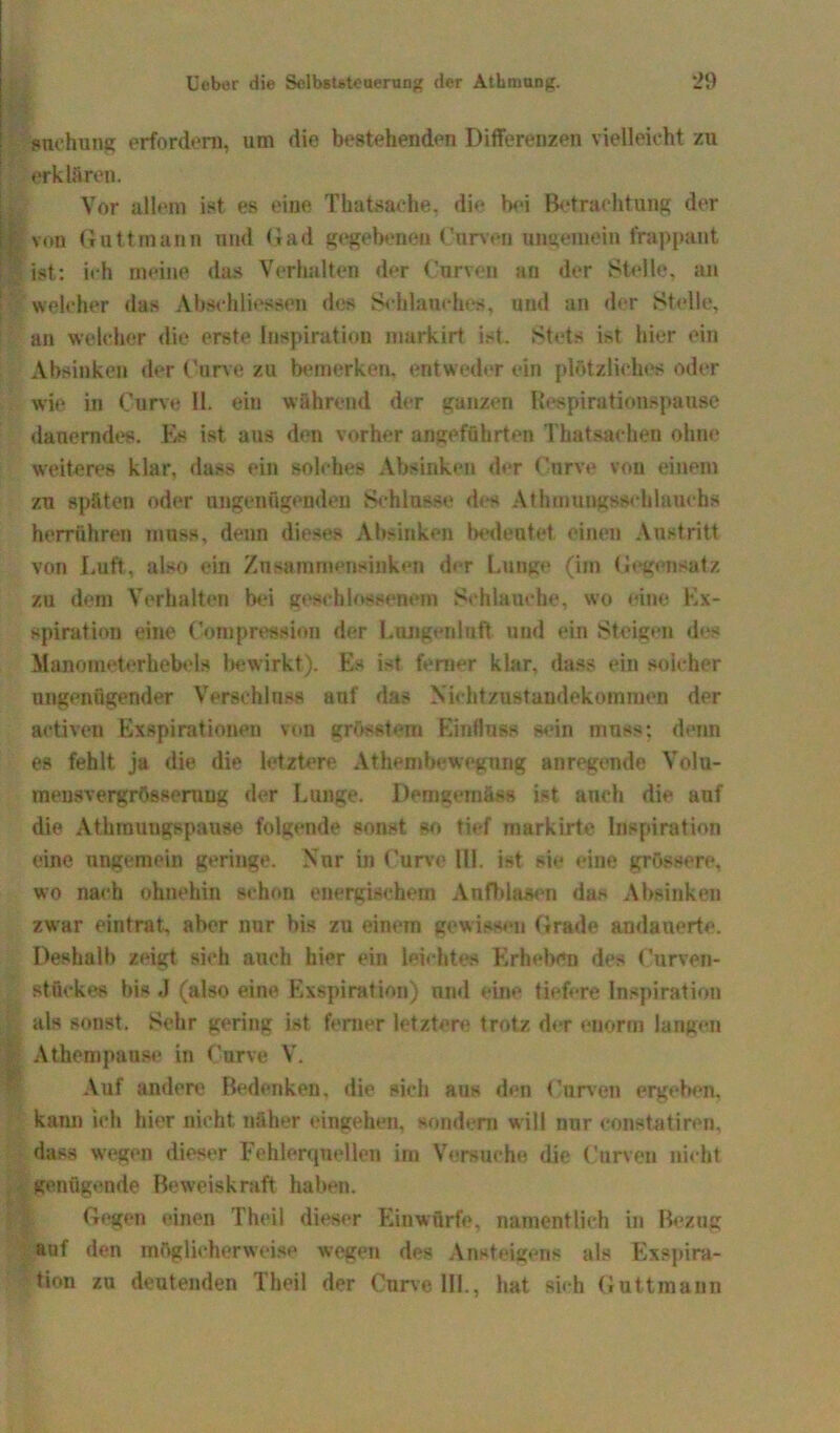 snehung erfordern, um die bestehenden Differenzen vielleicht zu erklären. Vor allem ist es eine Thatsache. die bei Betrachtung der 1 von Guttmann und Gad gegebenen Curven ungemein frappant | ist: ich meine das Verhalten der Curven an der Stelle, an welcher das Abschlüssen des Schlauches, und an der Stelle, an welcher die erste Inspiration markirt ist. Stets i;>t hier ein Absinken der Curve zu bemerken, entweder ein plötzliches oder wie in Curve 11. ein während der ganzen Respirationspause dauerndes. Es ist aus den vorher angeführten Thatsaehen ohne weiteres klar, dass ein solches Absinken d»*r Curve von einem zu späten oder ungenügenden Schlüsse des Athmuugssehlauchs herrühren muss, denn dieses Absinken bedeutet einen Austritt von Luft, also ein Zusammensinken der Lunge (im Gegensatz zu dem Verhalten bei geschlossenem Schlauche, wo eine In- spiration eine (Kompression der Lungenluft und ein Steigen des Maaometerhebels bewirkt). Es i-t ferner klar, dass ein solcher ungenügender Verschluss auf das Nichtzustandekommen der activen Exspirationen von grösstem Einfluss sein muss: denn es fehlt ja die die letztere Athembewegnng anregende Volu- mensvergrösseruug der Lunge. Demgemäss ist auch die auf die Athmungspause folgende sonst so tief markirte Inspiration eine ungemein geringe. Nor in Curve Ul. ist sie eine grössere, wo nach ohnehin schon energischem Anfblasen das Absinken zwar eintrat, aber nnr bis zu einem gewissen Grade andauerte. Deshalb zeigt sich auch hier ein leichtes Erheben des Curven- stückes bis J (also eine Exspiration) und eine tiefere Inspiration als sonst. Sehr gering ist ferner letztere trotz der enorm langen Athempause in Curve V. Auf andere Bedenken, die sich aus den Curven ergeben, kann ich hier nicht näher cingehen, sondern will nur constatiren, dass wegen dieser Fehlerquellen im Versuche die Curven nicht genügende Beweiskraft haben. Gegen einen Theil dieser Einwürfe, namentlich in Bezug auf den möglicherweise wegen des Ansteigens als Exspira- tion za deutenden Theil der Curve 111., hat sich Guttmann