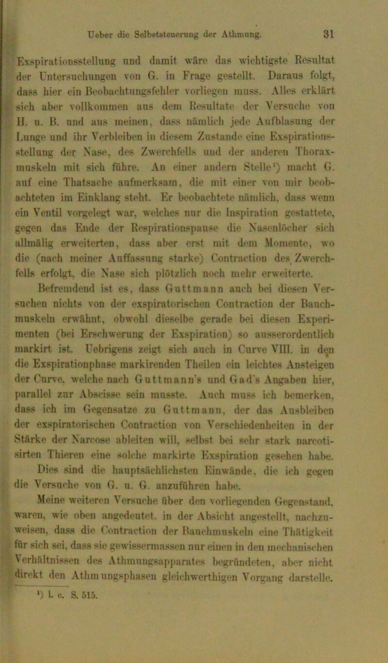 Exspirationsstollung und damit wäre das wichtigste Resultat der Untersuchungen von G. in Frage gestellt. Daraus folgt, dass hier ein Beobachtungsfehler vorliegen muss. Alles erklärt % sieh aber vollkommen ans dem Resultate der Versuche von 11. u. B. und aus meinen, dass nämlich jede Aufblasung der Lunge und ihr Verbleiben in diesem Zustande eine Exspirations- stellung der Nase, des Zwerchfells und der anderen Thorax- muskeln mit sich führe. An einer andern Stelle') macht G. auf eine Thatsache aufmerksam, die mit einer von mir beob- achteten im Einklang steht. Er beobachtete nämlich, dass wenn ein Ventil vorgelegt war, welches nur die Inspiration gestattete, gegen das Ende der Respirationspause die Nasenlöcher sich allmälig erweiterten, dass aber erst mit dem Momente, wo die (nach meiner Auffassung starke) Contraction des Zwerch- fells erfolgt, die Nase sich plötzlich noch mehr erweiterte. Befremdend ist es, dass Guttmann auch bei diesen Ver- suchen nichts von der exspiratorischeu Coutraction der Bauch- muskeln erwähnt, obwohl dieselbe gerade bei diesen Experi- menten (bei Erschwerung der Exspiration) so ausserordentlich markirt ist. Uebrigens zeigt sich auch in Curve VIII. in d«jn die Exspirationphase raarkirenden Theilen ein leichtes Ansteigen der Curve. welche nach Guttmann's und Gad’s Angaben hier, parallel zur Abscisse sein musste. Auch muss ich bemerken, dass ich im Gegensätze zu Gattmann, der das Ausbleiben der exspiratorischeu Contraction von Verschiedenheiten in der Stärke der Nareose ableiten will, selbst bei sehr stark narcoti- sirten Thieren eine solche markirte Exspiration gesehen habe. Dies sind die hauptsächlichsten Einwände, die ich gegen die Versuche von G. u. G. au zu führen habe. Meine weiteren Versuche über den vorliegenden Gegenstand, waren, wie oben angedeutet, in der Absicht angestellt, nachzu- weisen, dass die Contraction der Bauchmuskeln eine Thfltigkeit für sich sei, dass sie gewissermassen nur einen in den mechanischen | \ erliältnissen des Athmnngsapparates begründeten, aber nicht direkt den Athm ungsphasen gleichwerthigen Vorgang darstelle. *) 1. c. S. 515.