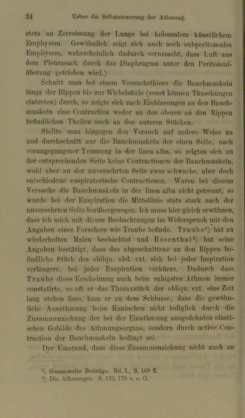 stets an Zerreissung der Lunge bei kolossalem künstlichem Emphysem. Gewöhnlich zeigt sich auch noch siibperitoneales Emphysem, wahrscheinlich dadurch verursacht, dass Luft aus dem Pleurasack durrh das Diaphragma unter den Peritoneal- überzug getrieben wird.) Schnitt man bei einem Versuchst!)iere die Bauchmuskeln längs der Rippen bis zur Wirbelsäule (sonst können Täuschungen eintreten) durch, so zeigte sich nach Einblasungen an den Bauch- muskeln eine <’ontraction weder an den oberen an den Rippen befindlichen Theilen noch an den unteren Stücken. Stellte man hingegen den Versuch auf andere Weise an und durchschnitt nur die Bauchmuskeln der einen Seite, nach vorangegangener Trennung in der linea alba, so zeigten sich an der entsprechenden Seite keine Contractionen der Bauchmuskeln, wohl aber an der unversehrten Seite zwar schwache, aber doch entschiedene exspiratorisehe Contractionen. Waren bei diesem Versuche die Bauchmuskeln in der linea alba nicht getrennt, so wurde bei der Exspiration die Mittellinie stets stark nach der unversehrten Seit« herübergezogen. Ich muss hier gleich erwähnen, dass ich mich mit dh sen Beobachtungen im Widerspruch mit den Angaben eines Forschers wie Traube befinde. Traube') hat zu wiederholten Malen beobachtet und Rosenthal2) hat seine Angaben bestätigt., dass das abgeschnittene an den Rippen be- findliche Stück des obliqu. abd. ext. sich bei jeder Inspiration verlängere, bei jeder Exspiration verkürze. Dadurch dass Traube diese Erscheinung auch beim ruhigsten Athmen immer constatirte, so oft er das Thoraxstück der obliqu. ext. eine Zeit lang stehen liess, kam er zu dem Schlüsse, dass die gewöhn- liche Ausathmung beim Kaninchen nicht lediglich durch die Zusammenziehnng der bei der Einathmung ausgedehnten elasti- schen Gebilde des Athmungsorgans, sondern durch active Con- traction der Bauchmuskeln bedingt sei. Der Umstand, dass diese Zusammenziehung nicht auch an *) Gesammelte Beiträge. Bd. I., S. 169 ff. :) Die Athmungcn S. 132, 170 n. a. 0.