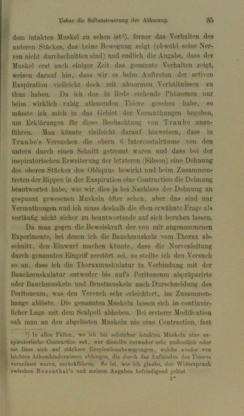 dem intakten Muskel zu sehen ist ')• ferner das Verhalten des unteren Stuckes, das keine Bewegung zeigt (obwohl seine Ner- ven nicht durchschnitten sind) und endlich die Angabe, dass der Muskel erst nach einiger Zeit das genannte Verhalten zeigt, weisen darauf hin, dass wir es beim Auftreten der aetiven Exspiration vielleicht doch mit abnormen Verhältnissen zu thun haben. Da ich das in Rede stehende Phänomen nur beim wirklich ruhig athmenden Thiere gesehen habe, so müsste ich mich in das Gebiet der Vermut Innigen begeben, um Erklärungen für diese Beobachtung von Traube auzn- führen. Mau könnte vielleicht darauf hin weisen, dass in Traube’s Versuchen die obem f> Intercostalräume von den nnteru durch einen Schnitt getrennt waren und dass bei der inspiratorischen Erweiterung der letzteren (Hibsou) eine Dehnung des oberen Stückes des Obliquus bewirkt und beim Zusammeu- treten der Rippen in der Exspiration eine (’ontraetion die Dehnung beantwortet habe, wie wir dies ja bei Nachlass der Dehnung an gespannt gewesenen Muskeln öfter sehen, aber das sind nur Vermnthungen und ich muss deshalb die eben erwähnte Frage als vorläufig nicht sicher zu beantwortende auf sich beruhen lassen. Da man gegen die Beweiskraft der von mir angenommenen Experimente, bei denen ich die Bauchmuskeln vom Thorax ab- Bchnitt, den Einwurf machen könnte, dass die Nervenleitung durch genannten Eingriff zerstört sei. so stellte ich den Versuch so an, dass ich die Thoraxmnsknlatnr in Verbindung mit der Bauchmuskulatur entweder bis aufs Peritoneum abpräparirto oder Bauchmuskeln und Brustmuskeln nach Durschneidung des Peritoneum, was den Versuch sehr erleichtert, im Zusammen- hänge ablöste. Die genannten Muskeln lassen sich in continnir- lieher Lage mit dem Sealpell abheben. Bei ersterer Modifikation sah man an den abgelösten Muskeln nie eine Contraction, fast *) ln allen Fällen, wo ich bei scheinbar intakten Muskeln eine ex- spiratorische Contr&etion sah. war dieselbe entweder sehr andeutlich oder sie liess sich auf stärkere Exspirationsbewegungen, welche wieder von j leichten Athemhindcniissen abhingen, die durch das Anfbinden des Thieres i veranlasst waren, zurückführen. So ist. wie ich glaube, der Widersprach zwischen Rosentbal’s und meinen Angaben befriedigend gelöst 3*