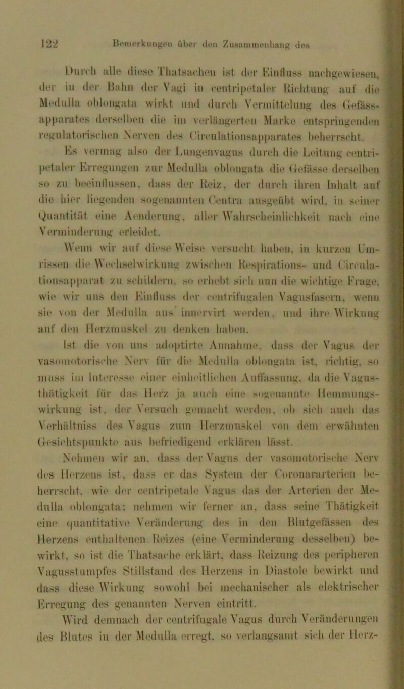 Durch alle diese rinitsaehen ist der Einfluss uachgewiesen, der in der Bahn der Vagi in centripetalor liiehtuug auf die Medulla oblongata wirkt und durch Vermittelung des Uefäss- ap parates derselben die im verlängerten Marke entspringenden regulatorischen Nerven des Circulationsapparates beherrscht. Es vermag also der Lungenvagus durch die Leitung cent.ri- petaler Erregungen zur Medulla oblongata die Gebisse derselben so zu beeinflussen, dass der Heiz, der durch ihren Inhalt auf die hier liegende!« sogenannten Leutra ausgeübt wird, in seiner Quantität eine Armierung, aller Wahrscheinlichkeit nach eine Verminderung erleidet. Wenn wir auf diese Weise versucht haben, in kurzen Um- rissen die W echselwirkung zwischen Respiration»- und Circula- tionsapparat zu schildern, so erhebt sich nun die wichtige Frage, wie wir uns den Einfluss der centrifugaleu Vagusfasern, wenn sie von der Medulla aus innervirt werden, und ihre Wirkung auf den Herzmuskel zu denken haben. Ist die von uns adoptirte Annahme, dass der Vagus der vasomotorische Ner\ für die Medulla oblongata ist. richtig, so muss im Interesse einer einheitlichen Auflassung, da die Vagus- thätigkeit für das Herz ja auch eine sogenannte Hemmungs- wirkung ist. der Versuch gemacht werden, ob sich auch das Verhältnis» des Vagus zum Herzmuskel von dem erwähnten Gesichtspunkte aus befriedigend erklären lässt. Nehmen wir an. dass der Vagus der vasomotorische Nerv des Herzens ist. dass er das System der (oronararterion be- herrscht. wie der centripetale Vagus das der Arterien der Me- dnlla oblongata: nehmen wir ferner an, dass seine Thätigkeit eine <|uantitative Veränderung des in den Blutgefässen des Herzens enthaltenen Reizes (eine Verminderung desselben) be- wirkt. so ist die Thatsache erklärt, dass Heizung des peripheren Vagusstumpfes Stillstand des Herzens in Diastole bewirkt und dass diese Wirkung sowohl bei mechanischer als elektrischer Erregung des genannten Nerven eintritt. Wird demnach der centrifugale Vagus durch Veränderungen des Blutes in der Medulla erregt, so verlangsamt sich der Herz-