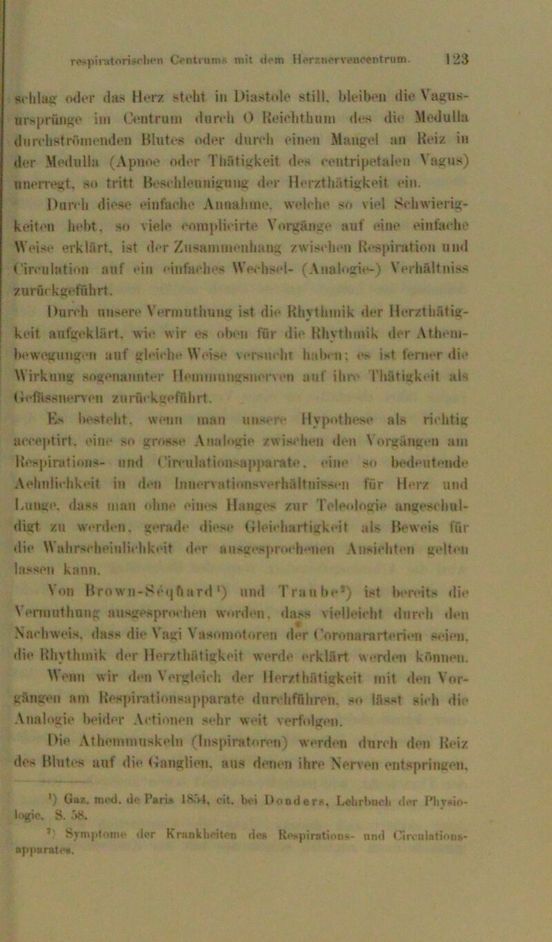 schlag oder das Herz steht in Diastole still, bleiben die Vagus- ursprünge im Centrum dureh 0 Heiebthum des die Medulla durebst rinnenden Blutes ml er dureh einen Mangel an Heiz in der Medulla (Apnoe oder Tätigkeit des eentripetalen Vagus) nnerregt, so tritt Beschleunigung der Herzthütigkeit ein. Durch diese einfache Annahme, welche so viel Schwierig- keiten hebt, so viele eomplicirte Vorgänge auf eine einfache Weise erklärt, ist der Zusammenhang zwischen Respiration und Cireulation auf ein einfaches Wechsel- (Analogie-) Verhältnis« zur fnkgt‘führt. Durch unsere Vermuthung ist die Rhythmik der Herzth&tig- keit aufgeklärt, wie wir es oben für die Rhythmik der Athem- hewegungen auf gleiche Weise versucht haben: es ist ferner die Wirkung sogenannter Hemmungsnenen auf ihre Thätigkeit ais (Jeffcwnerven zu rückgeführt. Es besteht, wenn man unsere Hypothese als richtig aeceptirt. eine so grosse Analogie zwischen den Vorgängen am Respiration»- und Cinuilationsapparate. eine so bedeutend** Aehnliehkeit in den Innervationsverhältnissen für Herz und Lunge, dass man ohne eines Hanges zur Teleologie angeschul- digt zu werden, gerade diese Gleichartigkeit als Beweis für die Wahrseheiulichk»*it der ausgesprochenen Ansichten gelten lassen kann. Von Bro\vn-Sei|ftard') und Traube5) ist bereits die Vermuthung ausgesprochen worden, dass vielleicht durch den Nachweis, dass die Vagi Vasomotoren der Coronararterien seien, die Rhythmik der Herzthfttigkeit werde erklärt werden können. Wenn wir den Vergleich der Herzthätigkeit mit den Vor- gängen am Respirationsapparate durchführen, so lässt sich die Analogie beider Actionen sehr weit verfolgen. Die Athemmuskeln (Inspiratoren) werden dureh den Reiz des Blutes auf die Ganglien, aus denen ihre Nerven entspringen. ') Gaz. med. de Paris 18.>4, cit. bei Dondera, Lehrbuch der Physio- logie, S. <58. Symptome der Krankheiten des Respiration*- und Cireulntions- appurate*.