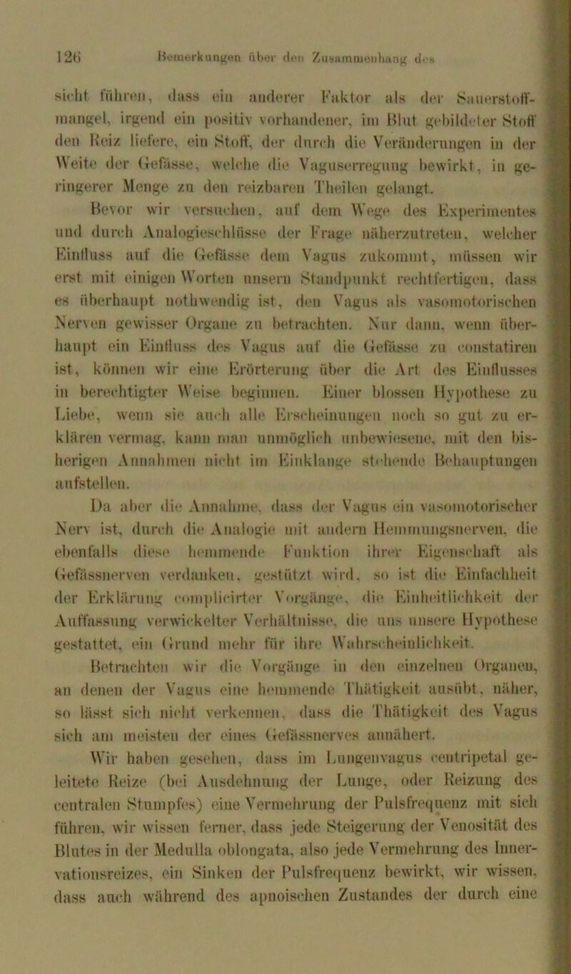 sicht führen, dass ein anderer Faktor als der Sauerstoff- mangel, irgend ein positiv vorhandener, im Blut gebildeter Stoff den Beiz liefere, ein Stoff, der durch die Veränderungen in der Weite der Gefasst;, welche die Vaguserregnug bewirkt, in ge- ringerer Menge zu den reizbaren Theilen gelangt. Bevor wir versuchen, auf dem Wege des Experimentes und durch Analogieschlüsse der Frage näherzutreten, welcher Kindüss auf die Gefässe dem Vagus zukommt, müssen wir erst mit einigen W orten unsern Standpunkt rechtfertigen, dass es überhaupt nothwendig ist, den Vagus als vasomotorischen Nerven gewisser Organe zu betrachten. Nur dann, wenn über- haupt ein Einfluss dos Vagus auf die Gefasst; zu constatiren ist, können wir eine Erörterung über die Art des Einflusses in berechtigter Weise beginnen. Einer blossen Hypothese zu Liebe, wenn sie auch alle Erscheinungen noch so gut zu er- klären vermag, kann man unmöglich unbewiesene, mit den bis- herigen Annahmen nicht im Finklange stehende Behauptungen anfs teilen. Da aber die Annahme, dass der Vagus ein vasomotorischer Nerv ist, durch die Analogie mit andern Hemnmngsnerven, die ebenfalls diese hemmende Funktion ihrer Eigenschaft als Gefässnervon verdanken, gestützt wird, so ist die Einfachheit der Erklärung coinplicirter Vorgänge, die Einheitlichkeit der Auffassung verwickelter Verhältnisse, die uns unsere Hypothese gestattet, ein Grund mehr für ihre Wahrscheinlichkeit. Betrachten wir die Vorgänge in den einzelnen Organen, an denen der Vagus eine hemmende Thätigkeit ausübt, näher, so lässt sich nicht verkennen, dass die Thätigkeit des Vagus sich am meisten der eines Gelassnerves annähert. Wir haben gesehen, dass im Lungenvagus eentripetal ge- leitete Reize (bei Ausdehnung der Lunge, oder Reizung des centralen Stumpfes) eine Vermehrung der Pulsfrequenz mit sich führen, wir wissen ferner, dass jede Steigerung der Venosität des Blutes in der Medulla oblongata, also jede Vermehrung des Inner- vationsreizes, ein Sinken der Pulsfrequenz bewirkt, wir wissen, dass auch während des apnoischen Zustandes der durch eine