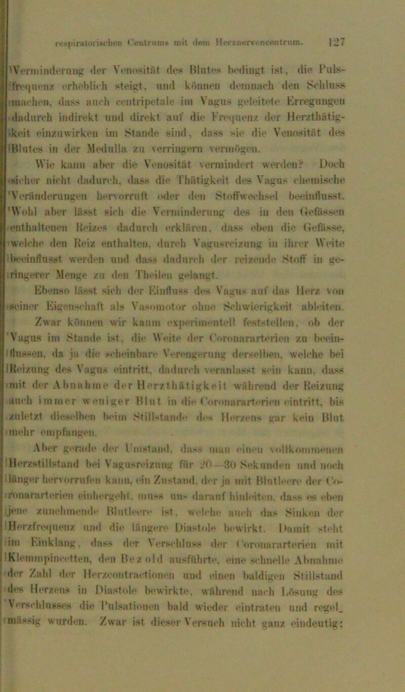 hVermiuderuug der Venosität des Blutes bedingt ist, die Puls- frequenz erheblich steigt, und können demnach den Schluss machen, dass auch ceutripetale im Vagus geleitete Erregungen dadurch indirekt und direkt auf die Frequenz der Herzt hätig- -keit einzuwirken im Stande sind, dass sie die Venosität des 'Blutes in der Medulla zu verringern vermögen. Wie kann aber die Venosität vermindert werden? Doch -sicher nicht dadurch, dass die Thätigkeit des Vagus chemische 'Veränderungen hervorruft oder den Stoffwechsel beeinflusst. 'Wohl aber lässt sich die Verminderung des in den ftefössen enthaltenen Reizes dadurch erklären, dass eben die Gelasse, welche den Reiz enthalten, durch Vagusreizung in ihrer Weite ibeeinflusst werden und dass dadurch der reizende Stoff in ge- ringerer Monge zu den Theileu gelaugt. Ebenso lässt sieh der Einfluss des Vagus auf das Herz von •seiner Eigenschaft als YasmnotOr ohne Schwierigkeit ableiten. Zwar können wir kaum experimentell feststellen, ob der Vagus im Stande ist. die Weite der Corouararterien zu beoin- iflussea, da ja die scheinbare Verengerung derselbeji, welche bei 1 Reizung des Vagus eintritt, dadurch veranlasst sein kann, dass »mit der Abnahme der Herzthfttigkeit während der Reizung auch immer weniger Blut in die Coronararterien eintritt, bis .zuletzt dieselben beim Stillstände des Herzens gar kein Blut »mehr empfangen. Aber gerade der l instand, dass man einen vollkommenen Herzstillstand bei Vagusreizung filr 20—30 Sekunden und noch länger hervorrnfen kann, ein Zustand, der ja mit Blutleere der Co* ronararterien einhergeht, muss uu> darauf hinletten, dass es eben ;jene zunehmende Blutleere ist. welche auch das Sinken der Herzfrequenz und die längere Diastole bewirkt. Damit stellt im Einklang, dass der Verschluss der ('»»ronararterien mit IKlemmpincotten, den Bez old ausfübrte, eine schnelle Abnahme der Zahl der Herzcontractionen und einen baldigen Stillstand »les Herzens in Diastole bewirkte, während nach l.äsutig des Verschlusses die Pulsationen bald wieder eintraten und regel_ massig wurden. Zwar ist dieser Versuch nicht ganz eindeutig;