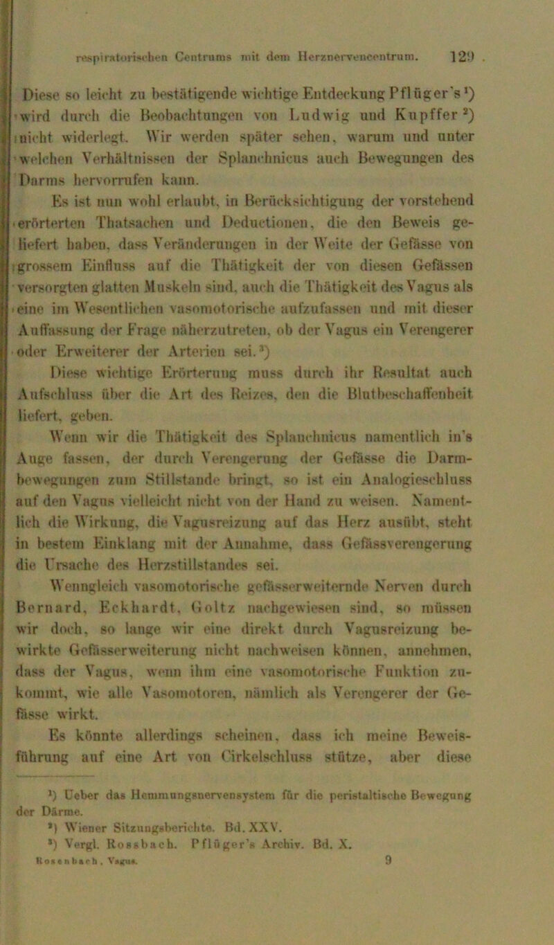 Diese so leieht zu bestätigende wichtige Entdeckung P fl fig er 's1) wird durch die Beobachtungen von Ludwig und Kupffer s) inicht widerlegt. Wir werden später sehen, warum und unter welchen Verhältnissen der Splanchnieus auch Bewegungen des Darms hervorrufen kann. Es ist nun wohl erlaubt, in Berücksichtigung der vorstehend -erörterten Thatsaehen und Deductionen, die den Beweis ge- liefert haben, dass Veränderungen in der Weite der Gefässe von tgrossem Einfluss auf die Thätigkeit der von diesen Gefässen versorgten glatten Muskeln sind, auch die Thätigkeit des Vagus als eine im Wesentlichen vasomotorische aufzufassen und mit dieser Auffassung der Frage näherzutreten, ob der Vagus ein Verengerer oder Erweiterer der Arterien sei.1) Diese wichtige Erörterung muss durch ihr Resultat auch Aufschluss über die Art des Reizes, den die Blutbescbaffenheit liefert, geben. Wenn wir die Thätigkeit des Splanchnieus namentlich in's Auge fassen, der durch Verengerung der Gefässe die Darm- bewegungen znrn Stillstände bringt, so ist ein Analogieschluss auf den Vagus vielleicht nicht von der Hand zu weisen. Nament- lich die Wirkung, die Vagusreizung auf das Herz ausübt, steht in bestem Einklang mit der Annahme, dass Gefüssverengorung die Ursache des Herzstillstandes sei. Wenngleich vasomotorische getasserweiternde Nerven durch Bernard, Eckhardt, Goltz nachgewiesen sind, so müssen wir doch, so lange wir eine direkt durch Vagusreizung be- wirkte Gcfässerweiterung nicht naehweisen können, annehmen, dass der Vagus, wenn ihm eine vasomotorische Funktion zn- komint, w ie alle Vasomotoren, nämlich als Verengerer der Ge- fässe wirkt. Es könnte allerdings scheinen, dass ich meine Beweis- führung auf eine Art von Uirkelsehluss stütze, aber diese l) lieber das Hemmungsnervensystem für die peristaltische Bewegung der Därme. *) Wiener Sitzungsberichte. Bd. XXV. *) Vergl. Rossbach. Pflüger’« Archiv. Bd. X. 1i o « e ii b a <■ h . V»gu*. 9