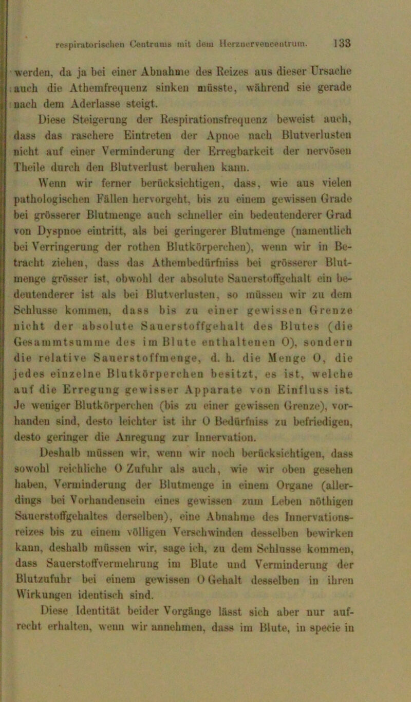 werden, da ja bei einer Abnahme des Reizes aus dieser Ursache auch die Athemfrequenz sinken müsste, während sie gerade nach dem Aderlässe steigt. Diese Steigerung der Respirationsfrequenz beweist auch, dass das raschere Eintreten der Apnoe nach Blutverlusten nicht auf einer Verminderung der Erregbarkeit der nervösen Theile durch den Blutverlust beruhen kann. Wenn wir ferner berücksichtigen, dass, wrie aus vielen pathologischen Fällen hervorgeht, bis zu einem gewissen Grade bei grösserer Blutmenge auch schneller ein bedeutenderer Grad von Dyspnoe eiutritt, als bei geringerer Blutmenge (namentlich bei Verringerung der rothen Blutkörperchen), w^enn wir in Be- tracht ziehen, dass das Athembednrfniss bei grösserer Blut- menge grösser ist, obwohl der absolute Sauerstoffgehalt ein be- deutenderer ist als bei Blutverlusten, so müssen wir zu dem Schlüsse kommen, dass bis zu einer gewissen Grenze nicht der absolute Sauerstoffgehalt des Blutes (die Gesammtsummc des im Blute enthaltenen 0), sondern die relative Sauerstoffmenge, d. h. die Menge 0, die jedes einzelne Blutkörperchen besitzt, es ist, welche auf die Erregung gewisser Apparate von Einfluss ist. Je weniger Blutkörperchen (bis zu einer gewissen Grenze), vor- handen sind, desto leichter ist ihr 0 Bedürfnis zu befriedigen, desto geringer die Anregung zur Innervation. Deshalb müssen wir. wenn wir noch berücksichtigen, dass Isow'ohl reichliche 0 Zufuhr als auch, wie wir oben gesehen haben, Verminderung der Blutinenge in einem Orgaue (aller- dings bei Vorhandensein eines gewissen zum Leben nöthigeu Sauerstoffgehaltes derselben), eine Abnahme des Innervations- reizes bis zu einem völligen Verschwinden desselben bewirken kann, deshalb müssen wir, sage ich, zu dem Schlüsse kommen, dass Sauerstoffveruiekrung im Blute und Verminderung der Blutzufuhr bei einem gewissen 0 Gebalt desselben in ihren Wirkungen identisch sind. Diese Identität beider Vorgänge lässt sich aber nur auf- recht erhalten, wenn wrir annehmeu, dass im Blute, in specie in