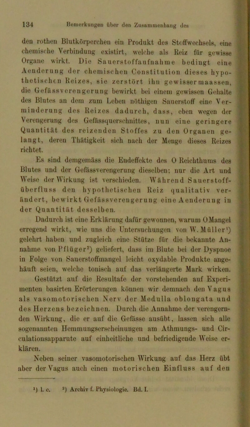 deu rotken Blutkörperchen ein Produkt des Stoffwechsels, eine chemische Verbindung existirt, welche als Reiz für gewisse Organe wirkt. Die Sauerstoffaufnahme bedingt eine Aeuderung der chemischen Constitution dieses hypo- thetischen Reizes, sie zerstört ihn gewisser rnaassen, die Gefässveren gerung bewirkt bei einem gewissen Gehalte des Blutes an dem zum Leben nöthigen Sauerstoff eine Ver- minderung des Reizes dadurch, dass, eben wegen der Verengerung des Gefassquerschnittes, nun eine geringere Quantität des reizenden Stoffes zu den Organen ge- langt, deren Thätigkeit sich nach der Menge dieses Reizes richtet. Es sind demgemäss die Endeffekte des 0 Reichthums des Blutes und der GefässVerengerung dieselben; nur die Art und Weise der Wirkung ist verschieden. Während Sauerstoff- überfluss den hypothetischen Reiz qualitativ ver- ändert, bewirkt Gefässvereugerung eine Aeuderung in der Quantität desselben. Dadurch ist eine Erklärung dafür gewonnen, warum 0Mangel erregend wirkt, wie uns die Untersuchungen von W. Müller’) gelehrt haben und zugleich eine Stütze für die bekannte An- nahme von Pflüger2) geliefert, dass im Blute bei der Dyspnoe in Folge von Sauerstoffmangel leicht oxydable Produkte auge- häuft seien, welche tonisch auf das verlängerte Mark wirken. Gestützt auf die Resultate der vorstehenden auf Experi- menten basirten Erörterungen können wir demnach den Vagus als vasomotorischen Nerv der Medulla oblongata und des Herzens bezeichnen. Durch die Annahme der verengern- den Wirkung, die er auf die Gefasse ausübt, lassen sich alle sogenannten Hemmungserscheinungen am Athmungs- und Cir- culationsapparute auf einheitliche und befriedigende Weise er- klären. Neben seiner vasomotorischen Wirkung auf das Herz übt aber der Vagus auch einen motorischen Einfluss auf den ») 1. C. 2) Archiv f. Physiologie. Bd. I.
