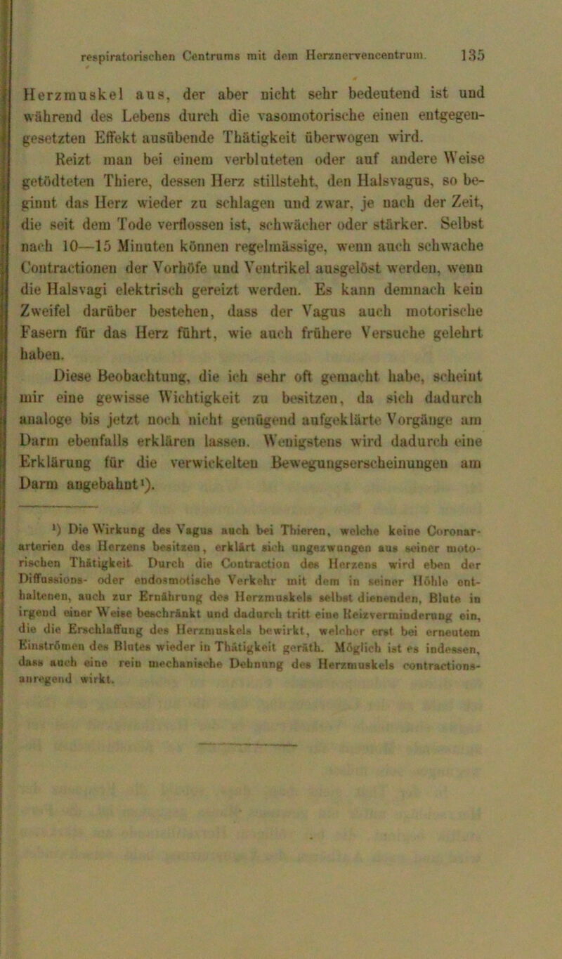 Herzmuskel aus, der aber nicht sehr bedeutend ist und während des Lebens durch die vasomotorische einen entgegen- gesetzten Effekt ausübende Thätigkeit überwogen wird. Heizt man bei einem verbluteten oder auf andere Weise getödteten Thiere, dessen Herz stillsteht, den Halsvagus, so be- ginnt das Herz wieder zu schlagen und zwar, je nach der Zeit, die seit dem Tode verflossen ist, schwächer oder stärker. Selbst nach 10—15 Minuten können regelmässige, wenn auch schwache Contraetionen der Vorhöfe und Ventrikel ausgelöst werden, wenu die Halsvagi elektrisch gereizt werden. Es kann demnach kein Zweifel darüber bestehen, dass der Vagus auch motorische Fasern für das Herz führt, wie auch frühere Versuche gelehrt haben. Diese Beobachtung, die ich sehr oft gemacht habe, scheint mir eine gewisse Wichtigkeit zu besitzen, da sich dadurch analoge bis jetzt noch nicht genügend aufgeklärte Vorgänge am Darm ebenfalls erklären lassen. Wenigstens wird dadurch eine Erklärung für die verwickelten Bewegungserscheinuugeu am Darm angebahnt1). *) Die Wirkung des Vagus auch bei Thieren, welche keine Coronar- arterien des Herzens besitzen, erklärt sich ungezwungen aus seiner moto- rischen Thätigkeit Durch die Contraction des Herzens wird eben der Diffussions- oder endosmotische Verkehr mit dem in seiner Höhle ent- haltenen, auch zur Ernährung des Herzmuskel« selbst dienenden, Blute in irgend einer Weise beschränkt und dadurch tritt eine Keizverminderuug ein, die die Erschlaffung des Herzmuskels bewirkt, welcher e.rst bei erneutem Einströmen des Blutes wieder in Thätigkeit geräth. Möglich ist es indessen, dass auch eine rein mechanische Dehnung des Herzmuskels contractions- anregend wirkt.