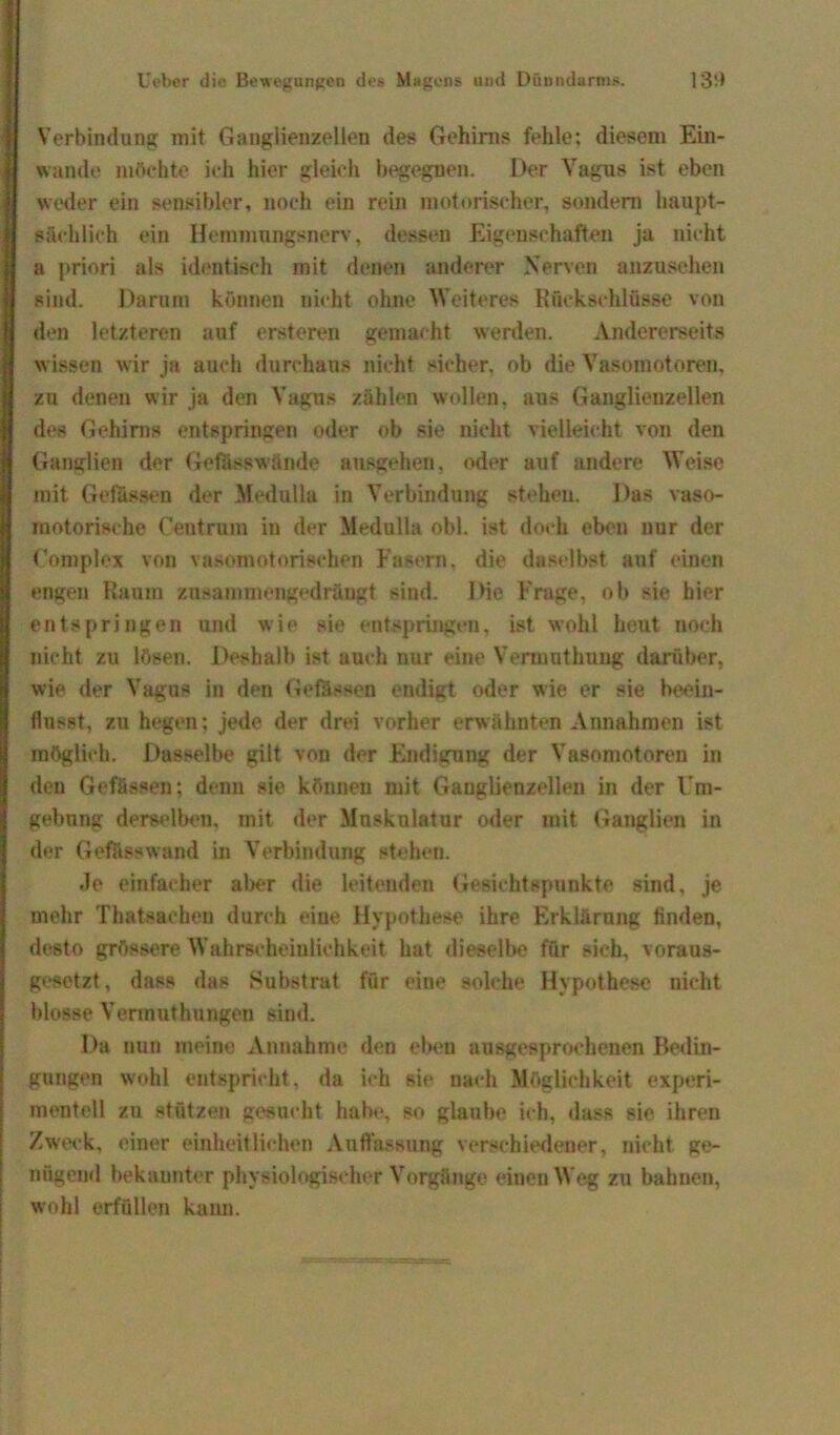 Verbindung mit Ganglienzellen des Gehirns fehle; diesem Ein- wande möchte ich hier gleich begegnen. Der Vagus ist eben weder ein sensibler, noch ein rein motorischer, sondern haupt- sächlich ein Hemmungsnerv, dessen Eigenschaften ja nicht a priori als identisch mit denen anderer Nerven anzusehen sind. Darum können nicht ohne Weiteres Rückschlüsse von den letzteren auf ersteren gemacht werden. Andererseits wissen wir ja auch durchaus nicht sicher, ob die Vasomotoren, zu denen wir ja den Vagus zählen wollen, aus Ganglienzellen des Gehirns entspringen oder ob sie nicht vielleicht von den Ganglien der Gefiisswände ausgehen, oder auf andere Weise mit Gefässen der Medulla in Verbindung stehen. Das vaso- motorische Centrum in der Medulla obl. ist doch eben nur der Complex von vasomotorischen Fasern, die daselbst auf einen engen Raum zusammengedrängt sind. Die Frage, ob sie hier entspringen und wie sie entspringen, ist wohl heut noch nicht zu lösen. Deshalb ist auch nur eine Vermntkung darüber, wie der Vagus in den Gefässen endigt oder wie er sie beein- flusst, zu hegen; jede der drei vorher erwähnten Annahmen ist möglich. Dasselbe gilt von der Endigung der Vasomotoren in den Gefässen; denn sie können mit Ganglienzellen in der Um- gebung derselben, mit der Muskulatur oder mit Ganglien in der Geffisswand in Verbindung stehen. Je einfacher aber die leitenden Gesichtspunkte sind, je mehr Thatsachen durch eine Hypothese ihre Erklärung finden, desto grössere Wahrscheinlichkeit hat dieselbe für sieh, voraus- gesetzt, dass das Substrat für eine solche Hypothese nicht blosse Verinuthungen sind. Da nun meine Annahme den eben ausgesprochenen Bedin- gungen wohl entspricht, da ich sie nach Möglichkeit experi- mentell zu stützen gesucht habe, so glaube ich, dass sie ihren Zweck, einer einheitlichen Auffassung verschiedener, nicht ge- nügend bekannter physiologischer Vorgänge einen Weg zu bahnen, wohl erfüllen kann.