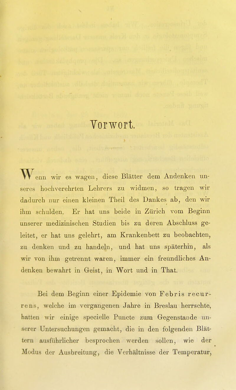 I Torwort. '^Venn wir es wagen, diese Blätter dem Andenken un- seres hochverehrten Lehrers zu widmen, so tragen wir dadurch nur einen kleinen Theil des Dankes ab, den wir ihm schulden. Er hat uns beide in Zürich vom Beginn unserer medizinischen Studien bis zu deren Abschluss ge- leitet, er hat uns gelehrt, am Krankenbett zu beobachten, zu denken und zu handeln, und hat uns späterhin, als wir von ihm getrennt waren, immer ein freundliches An- denken bewahrt in Geist, in Wort und in That. Bei dem Beginn einer Epidemie von Febris recur- rens, welche im vergangenen Jahre in Breslau herrschte, hatten wir einige specielle Puncte zum Gegenstande un- serer Untersuchungen gemacht, die in den folgenden Blät- tern ausführlicher besprochen werden sollen, wie der Modus der Ausbreitung, die Verhältnisse der Temperatur,