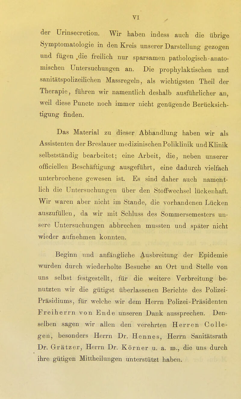 der ürinsecretion. Wir haben indess auch die übrige Symptomatologie in den Kreis unserer Darstellung gezogen und fügen .die freilich nur sparsamen pathologisch-anato- mischen Untersuchungen an. Die prophylaktischen und sanitätspolizeilichen Massregeln, als wichtigsten Theil der Therapie, führen wir namentlich deshalb ausführlicher an, weil diese Puncte noch immer nicht genügende Berücksich- tigung finden. Das Material zu dieser Abhandlung haben wir als Assistenten der Breslauer medizinischen Poliklinik und Klinik selbstständig bearbeitet; eine Arbeit, die, neben unserer officiellen Beschäftigung ausgeführt, eine dadurch vielfach unterbrochene gewesen ist. Es sind daher auch nament- lich die Untersuchungen über den Stoffwechsel lückenhaft. Wir waren aber nicht im Stande, die vorhandenen Lücken auszufüllen, da wir mit Schluss des Sommersemesters un- sere Untersuchungen abbrechen mussten und später nicht wieder aufnehmen konnten. Beginn und anfängliche Ausbreitung der Epidemie wurden durch wiederholte Besuche an Ort und Stelle von uns selbst festgestellt, für die weitere Verbreitung be- nutzten wir die gütigst überlassenen Berichte des PoHzei- Präsidiums, für welche wir dem Herrn Polizei-Präsidenten Freiherrn von Ende unseren Dank aussprechen. Den- selben sagen wir allen den verehrten Herren CoUe- geo, besonders Herrn Dr. Hennes, Herrn Sanitätsrath Dr. Grätzer, Herrn Dr. Körner u. a. m., die uns durch ihre gütigen Mittheilungen unterstützt haben.