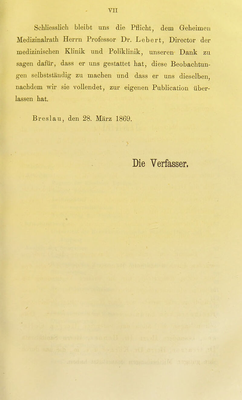 Schliesslich bleibt uns die Pflicht, dem Geheimen Medizinalrath Herrn Professor Dr. Leb er t, Director der medizinischen Klinik und Poliklinik, unseren Dank zu sagen dafür, dass er uns gestattet hat, diese Beobachtun- gen selbststäudig zu machen und dass er uns dieselben, nachdem wir sie vollendet, zur eigenen Publication über- lassen hat. Breslau, den 28. März 1869. Die Verfasser.