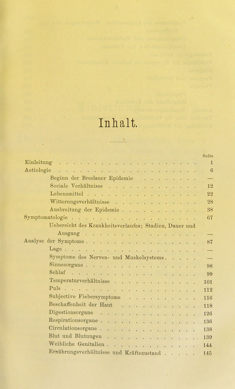 Inhalt. Seite Einleitung 1 Aetiologie 6 Beginn der Breslauer Epidemie — Sociale Verhältnisse 12 Lebensmittel 22 Witteningsverhältnisse 28 Ausbreitung der Epidemie 38 Symptomatologie 67 Uebersicht des Ki-ankheitsverlaufes; Stadien, Dauer und Ausgang —, Analyse der Symptome 87 Lage Symptome des Nerven- und Muskelsystems — Sinnesorgane 98 Schlaf 99 Temperaturverhältnisse 101 Puls 112 Subjective Fiebersymptome 116 Beschaffenheit der Haut 118 Digestionsorgane 126 Respirationsorgane 136 Circulationsorgane 138 Blut und Blutungen 139 Weibliche Genitalien 144 Ernährungsverhältnisse und Kräftezustand 146
