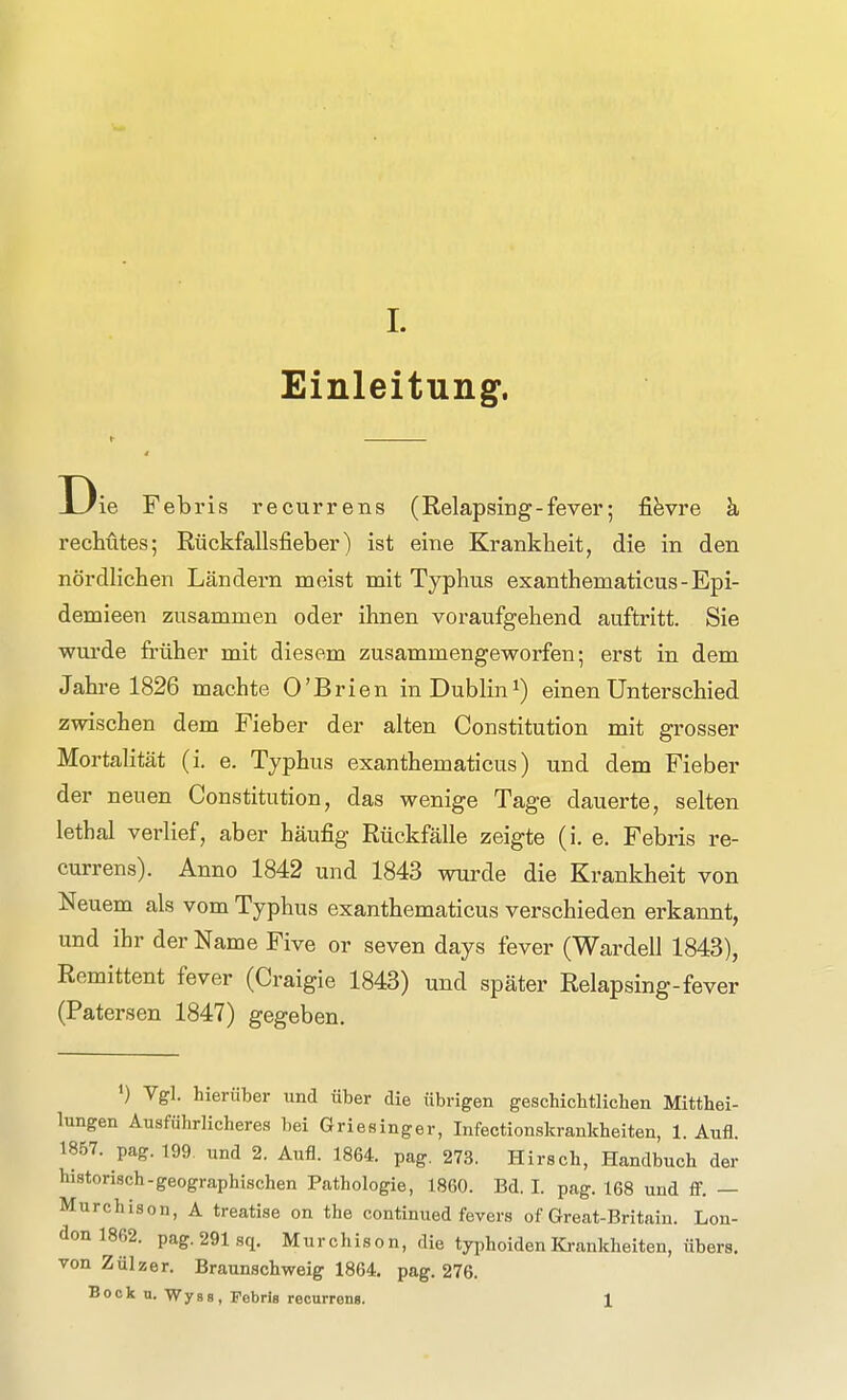 Einleitung. Die Febris recurrens (Relapsing-fever; fi^vre k rechütes; Rückfallsfieber) ist eine Krankheit, die in den nördlichen Ländern meist mit Typhus exanthematicus-Epi- demieen zusammen oder ihnen voraufgehend auftritt. Sie wxu'de früher mit diesem zusammengeworfen; erst in dem Jahre 1826 machte O'Brien in Dublin^) einen Unterschied zwischen dem Fieber der alten Constitution mit grosser Mortalität (i. e. Typhus exanthematicus) und dem Fieber der neuen Constitution, das wenige Tage dauerte, selten lethal verlief, aber häufig Rückfälle zeigte (i. e. Febris re- currens). Anno 1842 und 1843 wurde die Krankheit von Neuem als vom Typhus exanthematicus verschieden erkannt, und ihr der Name Five or seven days fever (Wardell 1843), Remittent fever (Craigie 1843) und später Relapsing-fever (Patersen 1847) gegeben. ') Vgl. hierüber und über die übrigen geschichtlichen Mitthei- lungen Ausführlicheres bei Griesinger, Infectionskrankheiten, 1. Aufl. 1857. pag. 199. und 2. Aufl. 1864. pag. 273. Hirsch, Handbuch der historisch-geographischen Pathologie, 1860. Bd. I. pag. 168 und ff. — Murchison, A treatise on the continued fevers of Great-Britain. Lon- don 1862. pag. 291 sq. Murchison, die typhoiden Krankheiten, übers, von Zülzer. Braunschweig 1864. pag. 276. Bock u. Wyss, Febris reonrrena. 1