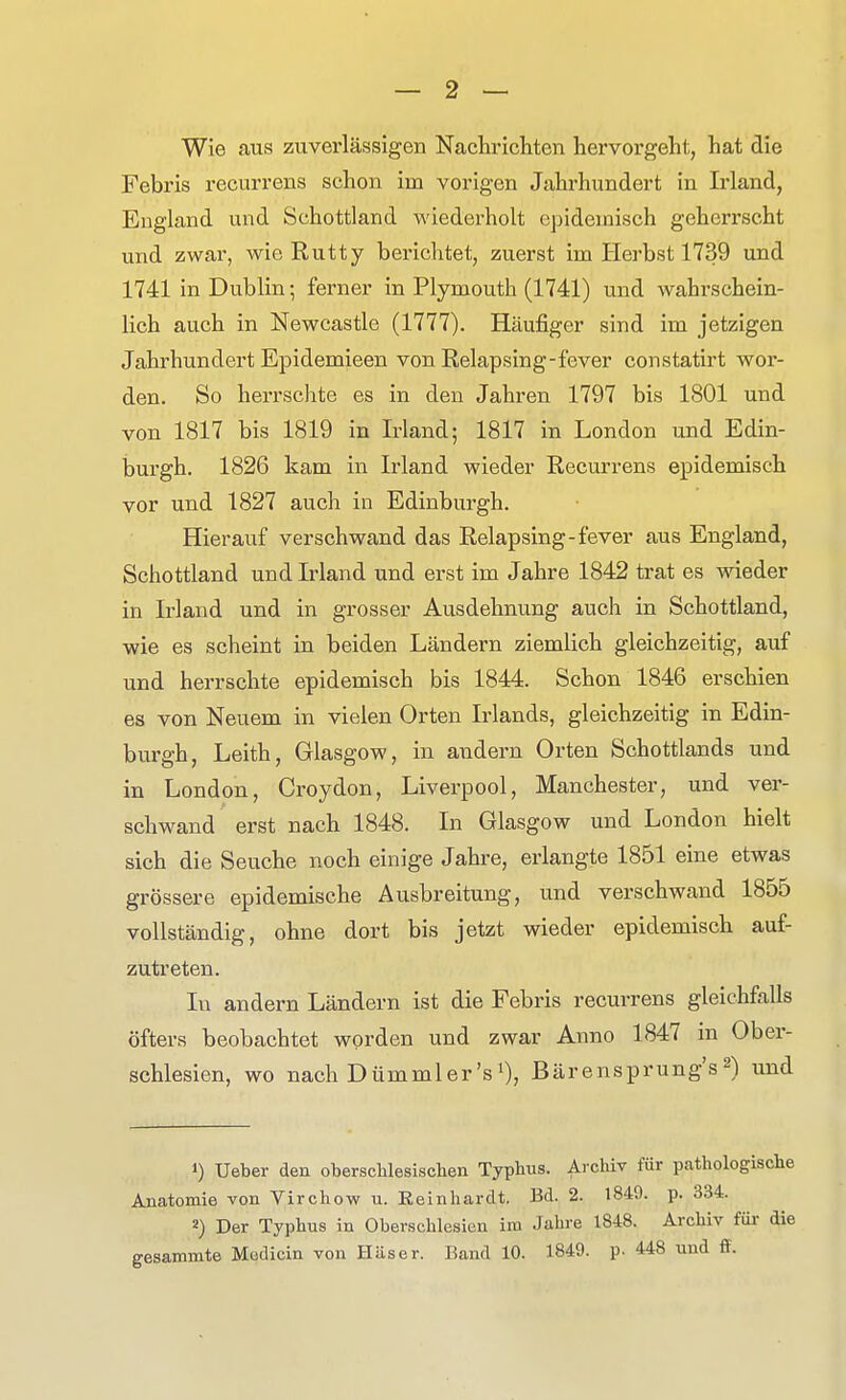 Wie aus zuverlässigen Nachrichten hervorgeht, hat die Febris recurrens schon im vorigen Jahrhundert in Irland, England und Schottland wiederholt epidemisch geherrscht und zwar, wie Rutty berichtet, zuerst im Herbst 1739 und 1741 in Dublin; ferner in Plymouth (1741) und wahrschein- lich auch in Newcastle (1777). Häufiger sind im jetzigen Jahrhundert Epidemieen von Relapsing-fever constatirt wor- den. So herrschte es in den Jahren 1797 bis 1801 und von 1817 bis 1819 in Irland; 1817 in London und Edin- burgh. 1826 kam in Irland wieder Recurrens epidemisch vor und 1827 auch in Edinburgh. Hierauf verschwand das Relapsing-fever aus England, Schottland und Irland und erst im Jahre 1842 trat es wieder in Irland und in grosser Ausdehnung auch in Schottland, wie es scheint in beiden Ländern ziemlich gleichzeitig, auf und herrschte epidemisch bis 1844. Schon 1846 erschien es von Neuem in vielen Orten Irlands, gleichzeitig in Edin- burgh, Leith, Glasgow, in andern Orten Schottlands und in London, Croydon, Liverpool, Manchester, und ver- schwand erst nach 1848. In Glasgow und London hielt sich die Seuche noch einige Jahre, erlangte 1851 eine etwas grössere epidemische Ausbreitung, und verschwand 1855 vollständig, ohne dort bis jetzt wieder epidemisch auf- zutreten. In andern Ländern ist die Febris recurrens gleichfalls öfters beobachtet worden und zwar Anno 1847 in Ober- schlesien, wo nach Dümmler'si), ßärensprung's 2) und 1) Ueber den oberschlesisclieii Typhus. Archiv für pathologische Anatomie von Virchow u. Reinhardt. Bd. 2. 1849. p. 334. 2) Der Typhus in Oberschlesien im Jahre 1848. Archiv fm- die gesammte Modicin von Häser. Band 10. 1849. p. 448 und ff.
