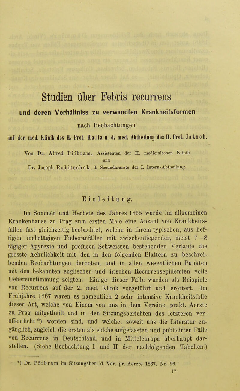 Studien über Febris recurrens und deren Verhältniss zu verwandten Krankheitsformen nach Beobachtungen auf der med. Klinik des H. Prof. Halla n. d. med. Abtheilnng des H. Prof. Jaksch. Von Dr. Alfred PHbram, Assistenten der II. medicinischen Klinik und Dr. Joseph Robitschek, I. Secundararzte der I. Intern-Abtlieilung. Einleitung. Im Sommer und Herbste des Jahres 1865 wurde im allgemeinen Krankenhause zu Prag zum ersten Male eine Anzahl von Krankheits- fällen fast gleichzeitig beobachtet, welche in ihrem typischen, aus hef- tigen mehrtägigen Fieberanfällen mit zwischenliegender, meist 7—8 tägiger Apyrexie und profusen Schweissen bestehenden Verlaufe die grösste Aehnlichkeit mit den in den folgenden Blättern zu beschrei- benden Beobachtungen darboten, und in allen wesentlichen Punkten mit den bekannten englischen und irischen Recurrensepidemien volle Uebereinstimmung zeigten. Einige dieser Fälle wurden als Beispiele von Recurrens auf der 2. med. Klinik vorgeführt und erörtert. Im Frühjahre 1867 waren es namentlich 2 sehr intensive Krankheitsfälle dieser Art, welche von Einem von uns in dem Vereine prakt. Aerzte zu Prag mitgetheilt und in den Sitzungsberichten des letzteren ver- öffentlicht*) worden sind, und welche, soweit uns die Literatur zu- gänglich, zugleich die ersten als solche aufgefassten und publicirten Fälle von Recurrens in Deutschland, und in Mitteleuropa überhaupt dar- stellen. (Siehe Beobachtung I und II der nachfolgenden Tabellen.) *) Dr. PHbram im Sitzungsber. d. Ver. pr. Aerzte 1867. Nr. 26. 1*