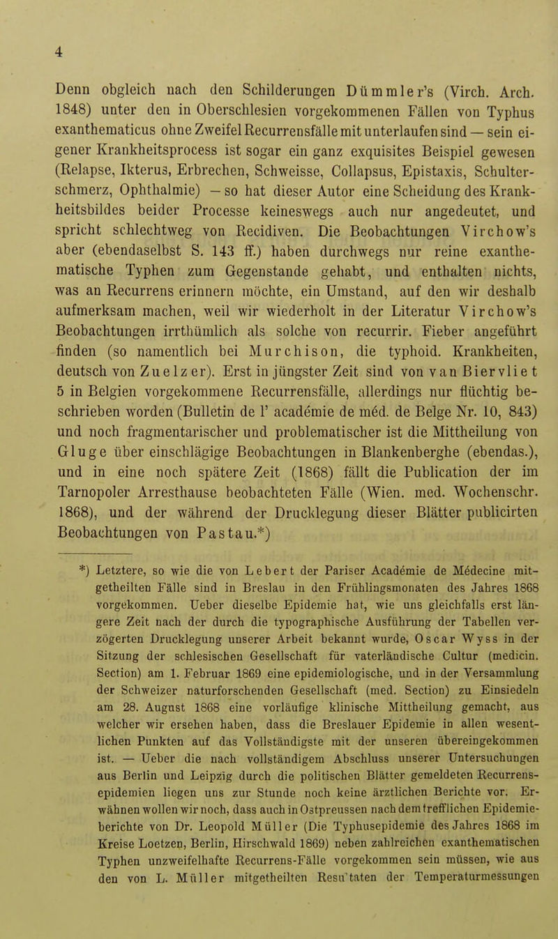 Denn obgleich nach den Schilderungen Dümmler's (Virch. Arch. 1848) unter den in Oberschlesien vorgekommenen Fällen von Typhus exanthematicus ohne Zweifel Recurrensfälle mit unterlaufen sind — sein ei- gener Krankheitsprocess ist sogar ein ganz exquisites Beispiel gewesen (Relapse, Ikteru3, Erbrechen, Schweisse, Collapsus, Epistaxis, Schultcr- schmerz, Ophthalmie) - so hat dieser Autor eine Scheidung des Krank- heitsbildes beider Processe keineswegs auch nur angedeutet, und spricht schlechtweg von Recidiven. Die Beobachtungen Virchow's aber (ebendaselbst S. 143 ff.) haben durchwegs nur reine exanthe- matische Typhen zum Gegenstande gehabt, und enthalten nichts, was an Recurrens erinnern möchte, ein Umstand, auf den wir deshalb aufmerksam machen, weil wir wiederholt in der Literatur Virch ow's Beobachtungen irrthümlich als solche von recurrir. Fieber angeführt rinden (so namentlich bei Murchison, die typhoid. Krankheiten, deutsch von Zuelz er). Erst in jüngster Zeit sind von van Biervlie t 5 in Belgien vorgekommene Recurrensfälle, allerdings nur flüchtig be- schrieben worden (Bulletin de 1' academie de m6d. de Beige Nr. 10, 843) und noch fragmentarischer und problematischer ist die Mittheilung von Gluge über einschlägige Beobachtungen in Blankenberghe (ebendas.), und in eine noch spätere Zeit (1868) fällt die Publication der im Tarnopoler Arresthause beobachteten Fälle (Wien. med. Wochenschr. 1868), und der während der Drucklegung dieser Blätter publicirten Beobachtungen von Pas tau.*) *) Letztere, so wie die von Lebert der Pariser Academie de Mödecine mit- getheilten Fälle sind in Breslau in den Frühlingsmonaten des Jahres 1868 vorgekommen. Ueber dieselbe Epidemie hat, wie uns gleichfalls erst län- gere Zeit nach der durch die typographische Ausführung der Tabellen ver- zögerten Drucklegung unserer Arbeit bekannt wurde, Oscar Wyss in der Sitzung der schlesischen Gesellschaft für vaterländische Cultur (medicin. Section) am 1. Februar 1869 eine epidemiologische, und in der Versammlung der Schweizer naturforschenden Gesellschaft (med. Section) zu Einsiedeln am 28. August 1868 eine vorläufige klinische Mittheilung gemacht, aus welcher wir ersehen haben, dass die Breslauer Epidemie in allen wesent- lichen Punkten auf das Vollständigste mit der unseren übereingekommen ist. — Ueber die nach vollständigem Abschluss unserer Untersuchungen aus Berlin und Leipzig durch die politischen Blätter gemeldeten Recurrens- epidemien liegen uns zur Stunde noch keine ärztlichen Berichte vor. Er- wähnen wollen wir noch, dass auchin03tpreussen nach dem trefflichen Epidemie- berichte von Dr. Leopold Müller (Die Typhusepidemie des Jahres 1868 im Kreise Loetzen, Berlin, Hirschwald 1869) neben zahlreichen exanthematischen Typhen unzweifelhafte Recurrens-Fälle vorgekommen sein müssen, wie aus den von L. Müller mitgetheilten Resu taten der Temperaturmessungen