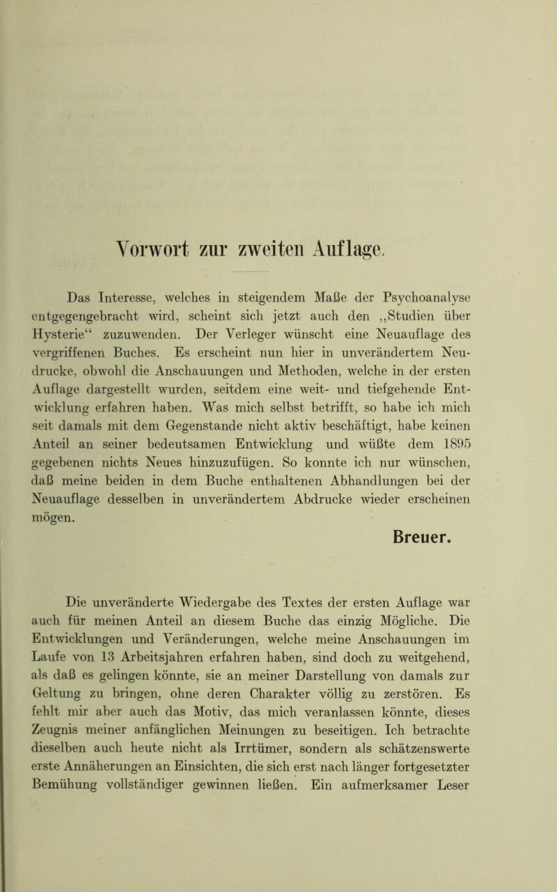 Das Interesse, welches in steigendem Maße der Psychoanalyse entgegengebracht wird, scheint sich jetzt auch den „Studien über Hysterie“ zuzuwenden. Der Verleger wünscht eine Neuauflage des vergriffenen Buches. Es erscheint nun hier in unverändertem Neu- drucke, obwohl die Anschauungen und Methoden, welche in der ersten Auflage dargestellt wurden, seitdem eine weit- und tiefgehende Ent- wicklung erfahren haben. Was mich selbst betrifft, so habe ich mich seit damals mit dem Gegenstände nicht aktiv beschäftigt, habe keinen Anteil an seiner bedeutsamen Entwicklung und wüßte dem 1895 gegebenen nichts Neues hinzuzufügen. So konnte ich nur wünschen, daß meine beiden in dem Buche enthaltenen Abhandlungen bei der Neuauflage desselben in unverändertem Abdrucke wieder erscheinen mögen. Breuer. Die unveränderte Wiedergabe des Textes der ersten Auflage war auch für meinen Anteil an diesem Buche das einzig Mögliche. Die Entwicklungen und Veränderungen, welche meine Anschauungen im Laufe von 13 Arbeitsjahren erfahren haben, sind doch zu weitgehend, als daß es gelingen könnte, sie an meiner Darstellung von damals zur Geltung zu bringen, ohne deren Charakter völlig zu zerstören. Es fehlt mir aber auch das Motiv, das mich veranlassen könnte, dieses Zeugnis meiner anfänglichen Meinungen zu beseitigen. Ich betrachte dieselben auch heute nicht als Irrtümer, sondern als schätzenswerte erste Annäherungen an Einsichten, die sich erst nach länger fortgesetzter Bemühung vollständiger gewinnen ließen. Ein aufmerksamer Leser