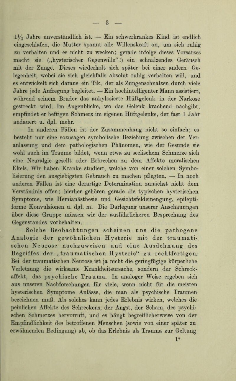 1 y2 Jahre unverständlich ist. — Ein schwerkrankes Kind ist endlich eingeschlafen, die Mutter spannt alle Willenskraft an, um sich ruhig zu verhalten und es nicht zu wecken; gerade infolge dieses Vorsatzes macht sie (,,hysterischer Gegenwille“!) ein schnalzendes Geräusch mit der Zunge. Dieses wiederholt sich später bei einer andern Ge- legenheit, wobei sie sich gleichfalls absolut ruhig verhalten will, und es entwickelt sich daraus ein Tik, der als Zungenschnalzen durch viele Jahre jede Aufregung begleitet. — Ein hochintelligenter Mann assistiert, während seinem Bruder das ankylosierte Hüftgelenk in der Narkose gestreckt wird. Im Augenblicke, wo das Gelenk krachend nachgibt, empfindet er heftigen Schmerz im eigenen Hüftgelenke, der fast 1 Jahr andauert u. dgl. mehr. In anderen Fällen ist der Zusammenhang nicht so einfach; es besteht nur eine sozusagen symbolische Beziehung zwischen der Ver- anlassung und dem pathologischen Phänomen, wie der Gesunde sie wohl auch im Traume bildet, wenn etwa zu seelischem Schmerze sich eine Neuralgie gesellt oder Erbrechen zu dem Affekte moralischen Ekels. Wir haben Kranke studiert, welche von einer solchen Symbo- lisierung den ausgiebigsten Gebrauch zu machen pflegten. — In noch anderen Fällen ist eine derartige Determination zunächst nicht dem Verständnis offen; hierher gehören gerade die typischen hysterischen Symptome, wie Hemianästhesie und Gesichtsfeldeinengung, epilepti- forme Konvulsionen u. dgl. m. Die Darlegung unserer Anschauungen über diese Gruppe müssen wir der ausführlicheren Besprechung des Gegenstandes Vorbehalten. Solche Beobachtungen scheinen uns die pathogene Analogie der gewöhnlichen Hysterie mit der traumati- schen Neurose nachzuweisen und eine Ausdehnung des Begriffes der „traumatischen Hysterie“ zu rechtfertigen. Bei der traumatischen Neurose ist ja nicht die geringfügige körperliche Verletzung die wirksame Krankheitsursache, sondern der Schreck- affekt, das psychische Trauma. In analoger Weise ergeben sich aas unseren Nachforschungen für viele, wenn nicht für die meisten hysterischen Symptome Anlässe, die man als psychische Traumen bezeichnen muß. Als solches kann jedes Erlebnis wirken, welches die peinlichen Affekte des Schreckens, der Angst, der Scham, des psychi- schen Schmerzes hervorruft, und es hängt begreiflicherweise von der Empfindlichkeit des betroffenen Menschen (sowie von einer später zu erwähnenden Bedingung) ab, ob das Erlebnis als Trauma zur Geltung 1*