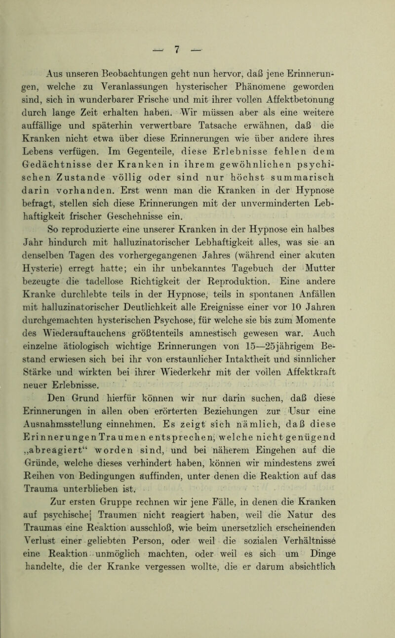 Aus unseren Beobachtungen geht nun hervor, daß jene Erinnerun- gen, welche zu Veranlassungen hysterischer Phänomene geworden sind, sich in wunderbarer Frische und mit ihrer vollen Affektbetonung durch lange Zeit erhalten haben. Wir müssen aber als eine weitere auffällige und späterhin verwertbare Tatsache erwähnen, daß die Kranken nicht etwa über diese Erinnerungen wie über aridere ihres Lebens verfügen. Im Gegenteile, diese Erlebnisse fehlen dem Gedächtnisse der Kranken in ihrem gewöhnlichen psychi- schen Zustande völlig oder sind nur höchst summarisch darin vorhanden. Erst wenn man die Kranken in der Hypnose befragt, stellen sich diese Erinnerungen mit der unverminderten Leb- haftigkeit frischer Geschehnisse ein. So reproduzierte eine unserer Kranken in der Hypnose ein halbes Jahr hindurch mit halluzinatorischer Lebhaftigkeit alles, was sie an denselben Tagen des vorhergegangenen Jahres (während einer akuten Hysterie) erregt hatte; ein ihr unbekanntes Tagebuch der Mutter bezeugte die tadellose Richtigkeit der Reproduktion. Eine andere Kranke durchlebte teils in der Hypnose, teils in spontanen Anfällen mit halluzinatorischer Deutlichkeit alle Ereignisse einer vor 10 Jahren durchgemachten hysterischen Psychose, für welche sie bis zum Momente des Wiederauftauchens größtenteils amnestisch gewesen war. Auch einzelne ätiologisch wichtige Erinnerungen von 15—25jährigem Be- stand erwiesen sich bei ihr von erstaunlicher Intaktheit und sinnlicher Stärke und Avirkten bei ihrer Wiederkehr mit der vollen Affektkraft neuer Erlebnisse. Den Grund hierfür können wir nur darin suchen, daß diese Erinnerungen in allen oben erörterten Beziehungen zur LJsur eine Ausnahmsstellung einnehmen. Es zeigt sich nämlich, daß diese Erinnerungen Traumen entsprechen; welche nicht genügend ,,abreagiert“ worden sind, und bei näherem Eingehen auf die Gründe, welche dieses verhindert haben, können wir mindestens zwei Reihen von Bedingungen auffinden, unter denen die Reaktion auf das Trauma unterblieben ist. Zur ersten Gruppe rechnen wir jene Fälle, in denen die Kranken auf psychischej Traumen nicht reagiert haben, weil die Natur des Traumas eine Reaktion ausschloß, wie beim unersetzlich erscheinenden Verlust einer geliebten Person, oder weil die sozialen Verhältnisse eine Reaktion unmöglich machten, oder weil es sich um Dinge handelte, die der Kranke vergessen wollte, die er darum absichtlich