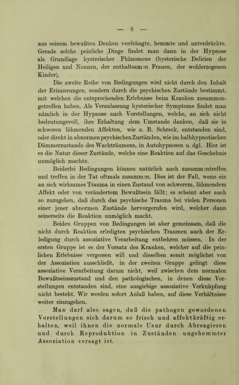 aus seinem bewußten Denken verdrängte, hemmte und unterdrückte. Gerade solche peinliche . Dinge findet man dann in der Hypnose als Grundlage hysterischer Phänomene (hysterische Delirien der Heiligen und Nonnen, der enthaltsam 3n Frauen, der wohlerzogenen Kinder). Die zweite Reihe von Bedingungen wird nicht durch den Inhalt der Erinnerungen, sondern durch die psychischen Zustände bestimmt, mit welchen die entsprechenden Erlebnisse beim Kranken zusammen- getroffen haben. Als Veranlassung hysterischer Symptome findet man nämlich in der Hypnose auch Vorstellungen, welche, an sich nicht bedeutungsvoll, ihre Erhaltung dem Umstande danken, daß sie in schweren lähmenden Affekten, wie z. B. Schreck, entstanden sind, oder direkt in abnor men psychischen Zuständen, wie im halbhypnotischen Dämmerzustände des Wachträumens, in Autohypnosen u. dgl. Hier ist es die Natur dieser Zustände, welche eine Reaktion auf das Geschehnis unmöglich machte. Beiderlei Bedingungen können natürlich auch Zusammentreffen und treffen in der Tat oftmals zusammen. Dies ist der Fall, wenn ein an sich wirksames Trauma in einen Zustand von schwerem, lähmendem Affekt oder von verändertem Bewußtsein fällt; es scheint aber auch so zuzugehen, daß durch das psychische Trauma bei vielen Personen einer jener abnormen Zustände hervorgerufen wird, welcher dann seinerseits die Reaktion unmöglich macht. Beiden Gruppen von Bedingungen ist aber gemeinsam, daß die nicht durch Reaktion erledigten psychischen Traumen auch der Er- ledigung durch assoziative Verarbeitung entbehren müssen. In der ersten Gruppe ist es der Vorsatz des Kranken, welcher auf die pein- lichen Erlebnisse vergessen will und dieselben somit möglichst von der Assoziation ausschließt, in der zweiten Gruppe gelingt diese assoziative Verarbeitung darum nicht, weil zwischen dem normalen Bewußtseinszustand und den pathologischen, in denen diese Vor- stellungen entstanden sind, eine ausgiebige assoziative Verknüpfung nicht besteht. Wir werden sofort Anlaß haben, auf diese Verhältnisse weiter einzugehen. Man darf also sagen, daß die pathogen gewordenen Vorstellungen sich darum so frisch und affektkräftig er- halten, weil ihnen die normale Usur durch Abreagieren und durch Reproduktion in Zuständen ungehemmter Assoziation versagt ist.