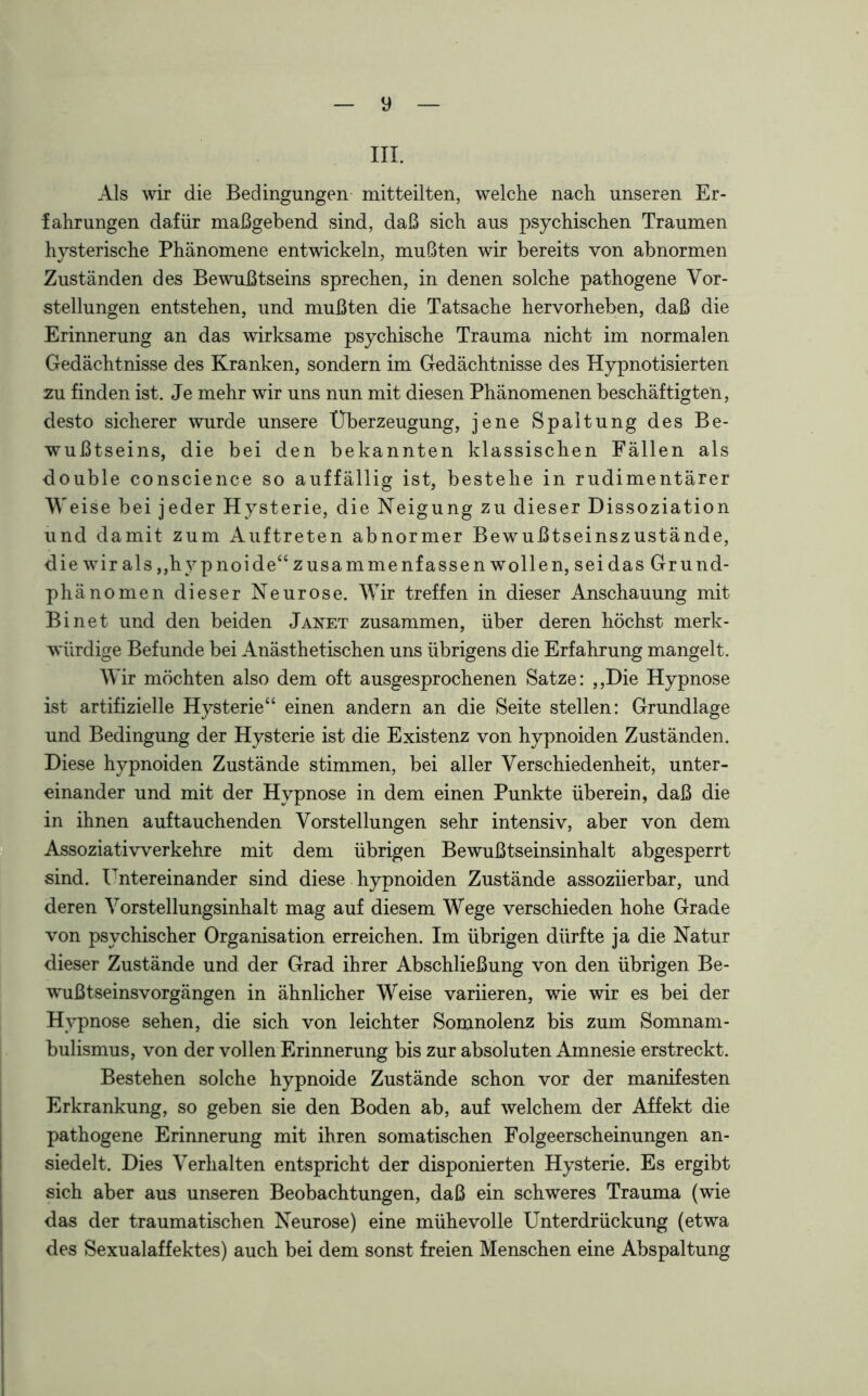 y ui. Als wir die Bedingungen mitteilten, welche nach unseren Er- fahrungen dafür maßgebend sind, daß sich aus psychischen Traumen hysterische Phänomene entwickeln, mußten wir bereits von abnormen Zuständen des Bewußtseins sprechen, in denen solche pathogene Vor- stellungen entstehen, und mußten die Tatsache hervorheben, daß die Erinnerung an das wirksame psychische Trauma nicht im normalen Gedächtnisse des Kranken, sondern im Gedächtnisse des Hypnotisierten zu finden ist. Je mehr wir uns nun mit diesen Phänomenen beschäftigten, desto sicherer wurde unsere Überzeugung, jene Spaltung des Be- wußtseins, die bei den bekannten klassischen Fällen als double conscience so auffällig ist, bestehe in rudimentärer Weise bei jeder Hysterie, die Neigung zu dieser Dissoziation und damit zum Auftreten abnormer Bewrußtseinszustände, die wrir als ,,hy pnoide“ zusammenfassen wollen, sei das Grund- phänomen dieser Neurose. Wir treffen in dieser Anschauung mit Bi net und den beiden Janet zusammen, über deren höchst merk- würdige Befunde bei Anästhetischen uns übrigens die Erfahrung mangelt. Wir möchten also dem oft ausgesprochenen Satze: ,,Die Hypnose ist artifizielle Hysterie“ einen andern an die Seite stellen: Grundlage und Bedingung der Hysterie ist die Existenz von hypnoiden Zuständen. Diese hypnoiden Zustände stimmen, bei aller Verschiedenheit, unter- einander und mit der Hypnose in dem einen Punkte überein, daß die in ihnen auftauchenden Vorstellungen sehr intensiv, aber von dem Assoziativverkehre mit dem übrigen Bewußtseinsinhalt abgesperrt sind. Untereinander sind diese hypnoiden Zustände assoziierbar, und deren Vorstellungsinhalt mag auf diesem Wege verschieden hohe Grade von psychischer Organisation erreichen. Im übrigen dürfte ja die Natur dieser Zustände und der Grad ihrer Abschließung von den übrigen Be- wußtseinsvorgängen in ähnlicher Weise variieren, wie wir es bei der Hypnose sehen, die sich von leichter Somnolenz bis zum Somnam- bulismus, von der vollen Erinnerung bis zur absoluten Amnesie erstreckt. Bestehen solche hypnoide Zustände schon vor der manifesten Erkrankung, so geben sie den Boden ab, auf welchem der Affekt die pathogene Erinnerung mit ihren somatischen Folgeerscheinungen an- siedelt. Dies Verhalten entspricht der disponierten Hysterie. Es ergibt sich aber aus unseren Beobachtungen, daß ein schweres Trauma (wie das der traumatischen Neurose) eine mühevolle Unterdrückung (etwa des Sexualaffektes) auch bei dem sonst freien Menschen eine Abspaltung